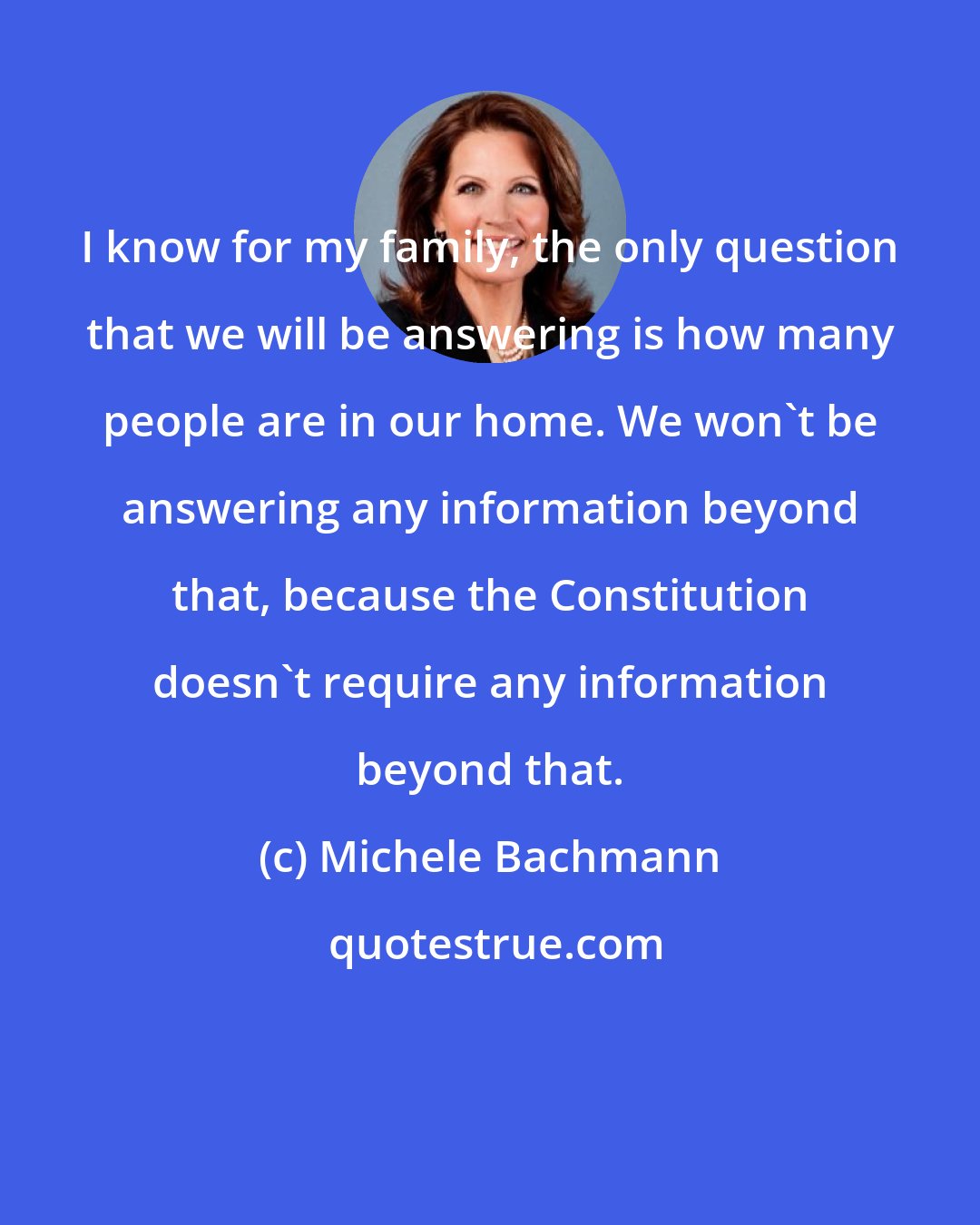 Michele Bachmann: I know for my family, the only question that we will be answering is how many people are in our home. We won't be answering any information beyond that, because the Constitution doesn't require any information beyond that.