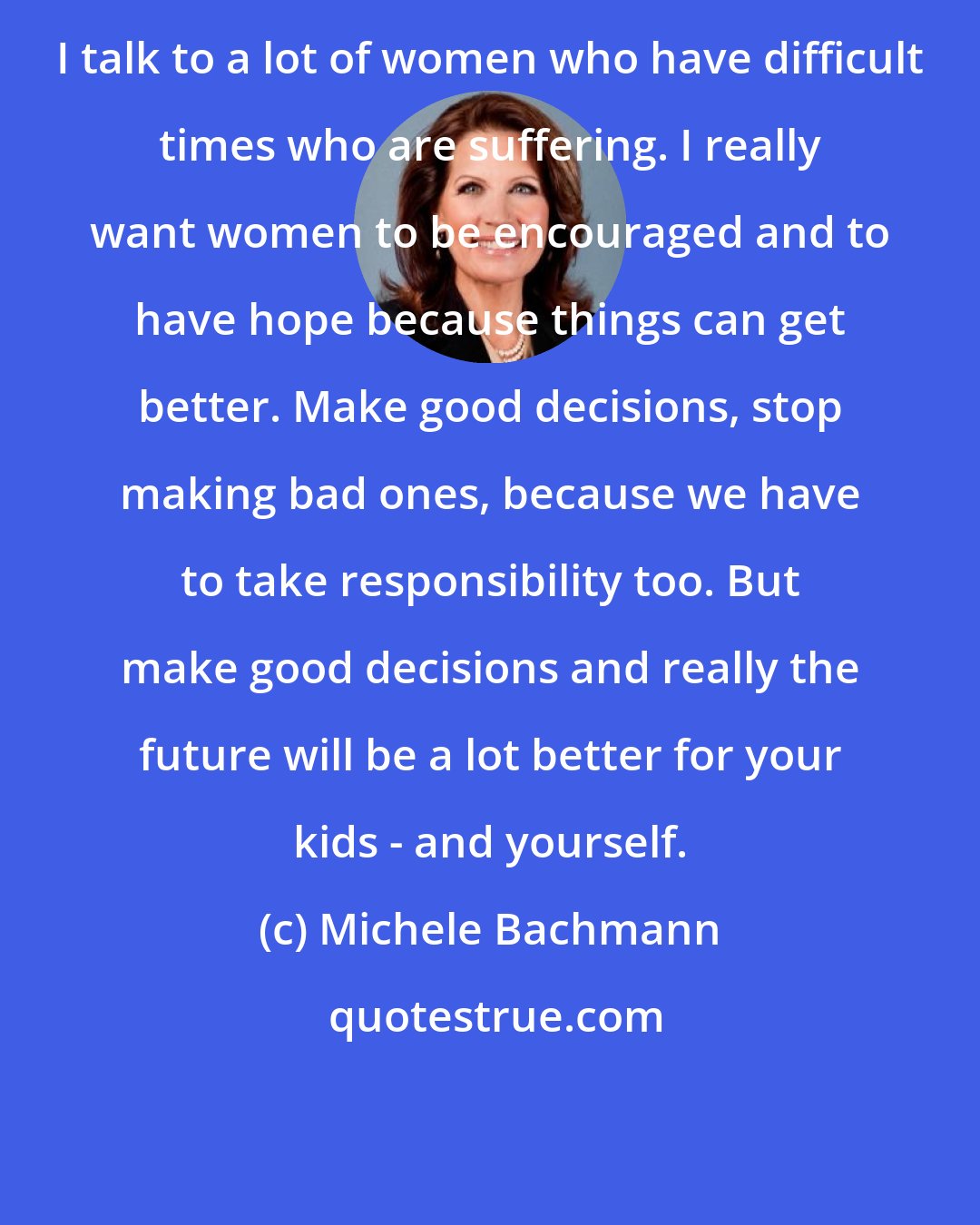 Michele Bachmann: I talk to a lot of women who have difficult times who are suffering. I really want women to be encouraged and to have hope because things can get better. Make good decisions, stop making bad ones, because we have to take responsibility too. But make good decisions and really the future will be a lot better for your kids - and yourself.