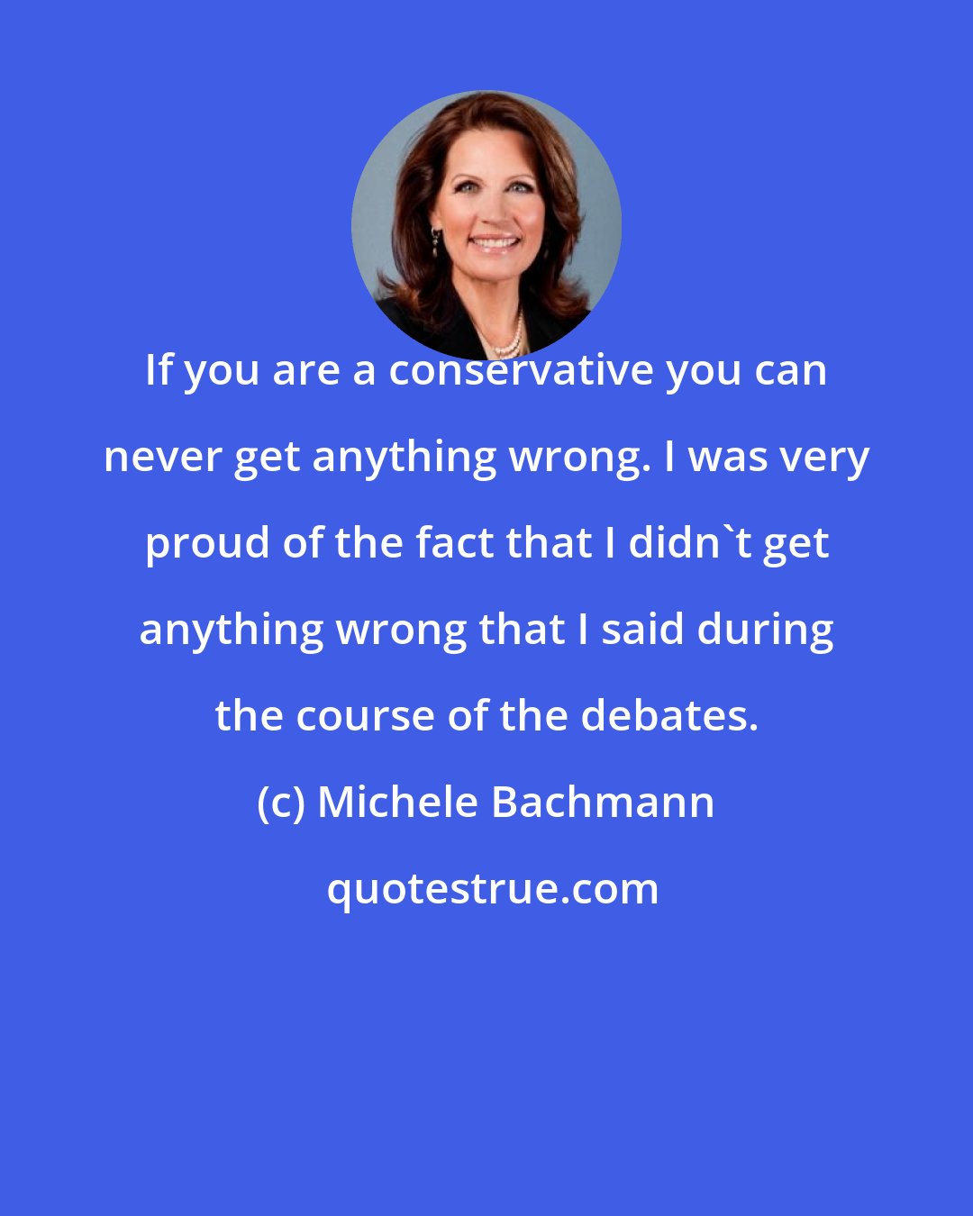Michele Bachmann: If you are a conservative you can never get anything wrong. I was very proud of the fact that I didn't get anything wrong that I said during the course of the debates.