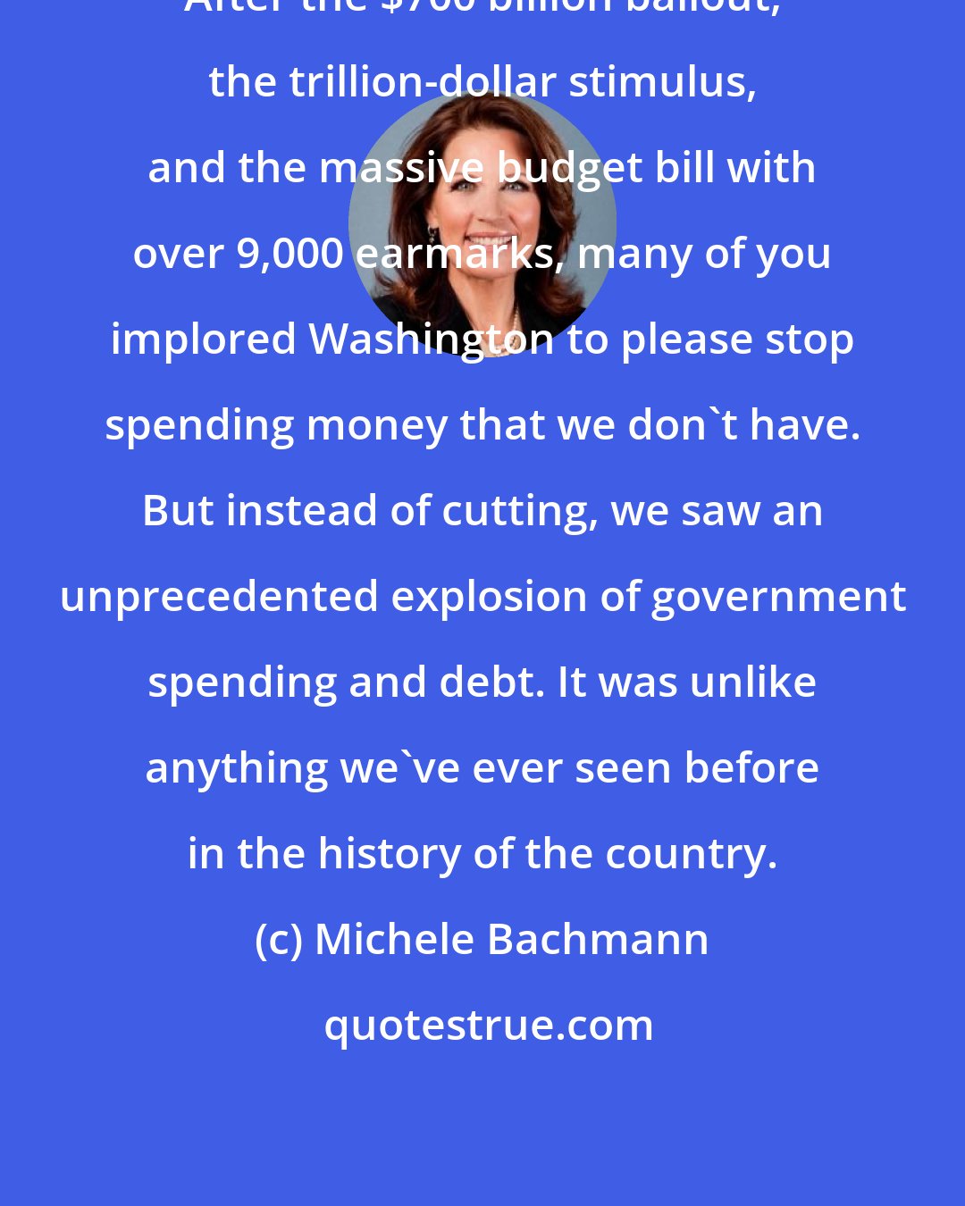 Michele Bachmann: After the $700 billion bailout, the trillion-dollar stimulus, and the massive budget bill with over 9,000 earmarks, many of you implored Washington to please stop spending money that we don't have. But instead of cutting, we saw an unprecedented explosion of government spending and debt. It was unlike anything we've ever seen before in the history of the country.