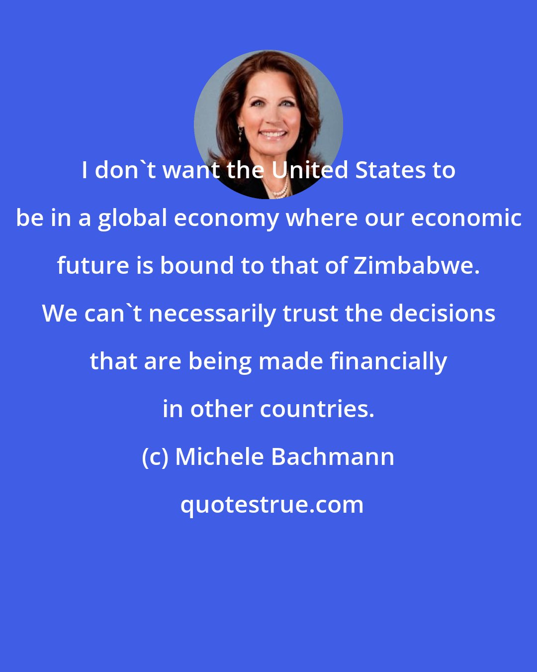 Michele Bachmann: I don't want the United States to be in a global economy where our economic future is bound to that of Zimbabwe. We can't necessarily trust the decisions that are being made financially in other countries.