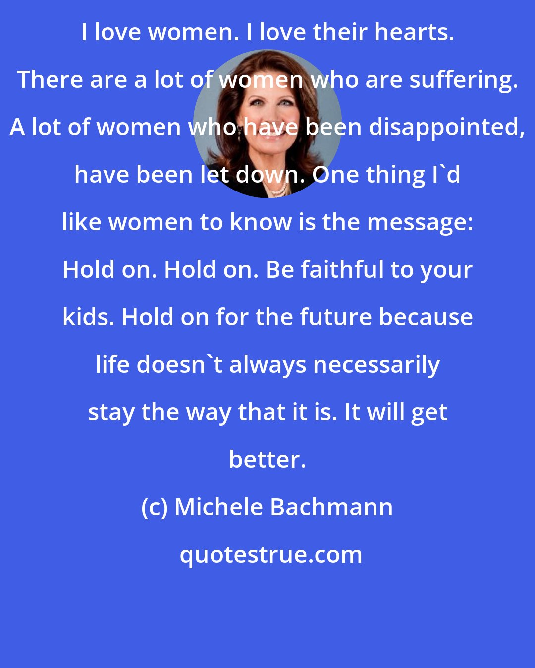 Michele Bachmann: I love women. I love their hearts. There are a lot of women who are suffering. A lot of women who have been disappointed, have been let down. One thing I'd like women to know is the message: Hold on. Hold on. Be faithful to your kids. Hold on for the future because life doesn't always necessarily stay the way that it is. It will get better.