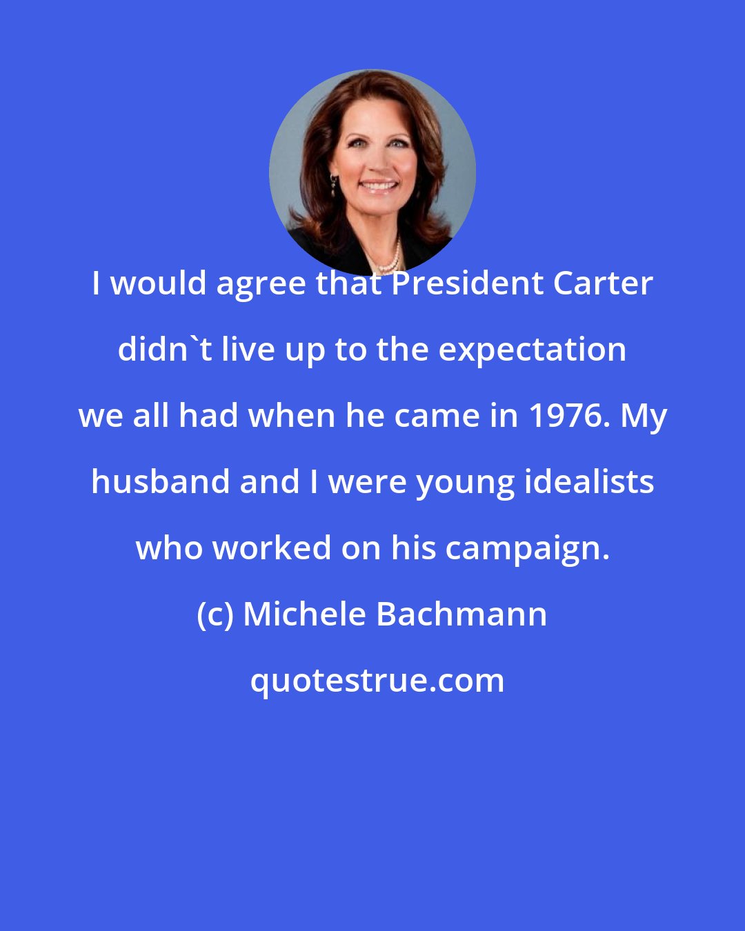 Michele Bachmann: I would agree that President Carter didn't live up to the expectation we all had when he came in 1976. My husband and I were young idealists who worked on his campaign.