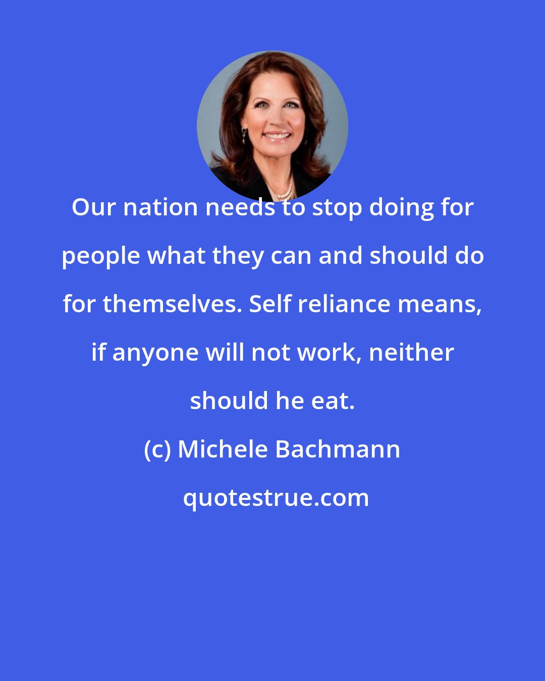 Michele Bachmann: Our nation needs to stop doing for people what they can and should do for themselves. Self reliance means, if anyone will not work, neither should he eat.