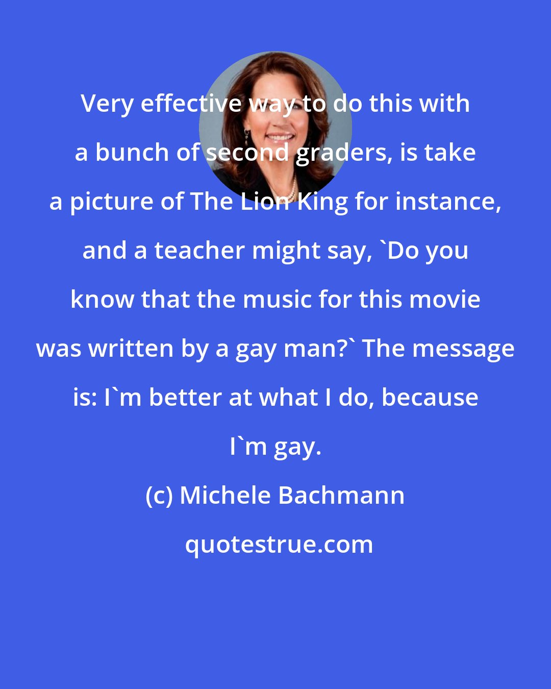 Michele Bachmann: Very effective way to do this with a bunch of second graders, is take a picture of The Lion King for instance, and a teacher might say, 'Do you know that the music for this movie was written by a gay man?' The message is: I'm better at what I do, because I'm gay.