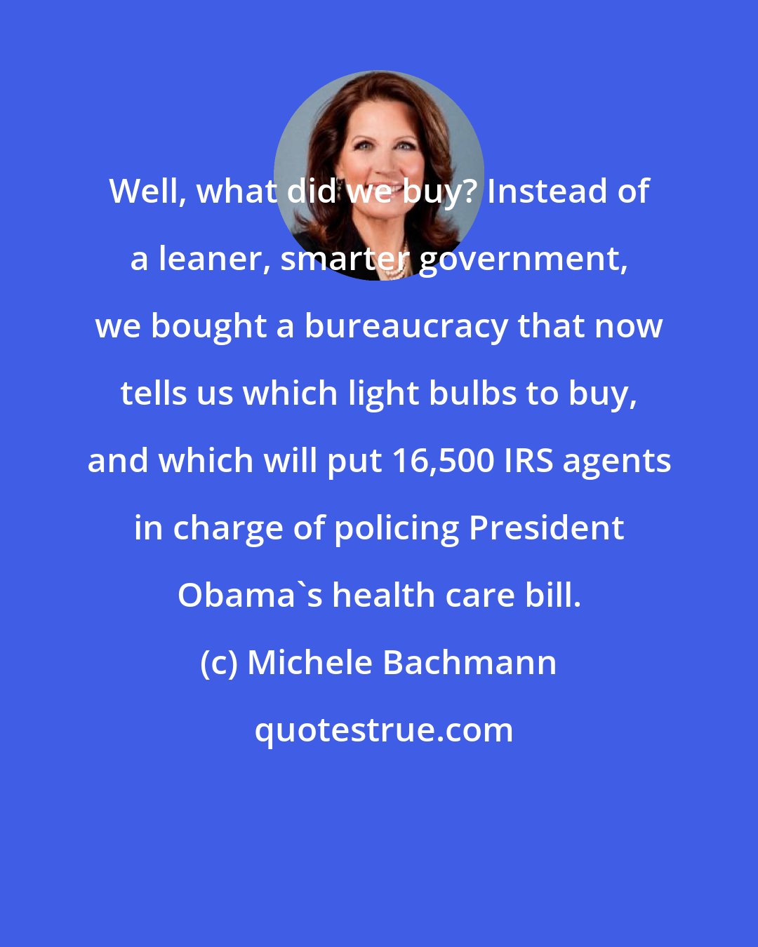 Michele Bachmann: Well, what did we buy? Instead of a leaner, smarter government, we bought a bureaucracy that now tells us which light bulbs to buy, and which will put 16,500 IRS agents in charge of policing President Obama's health care bill.