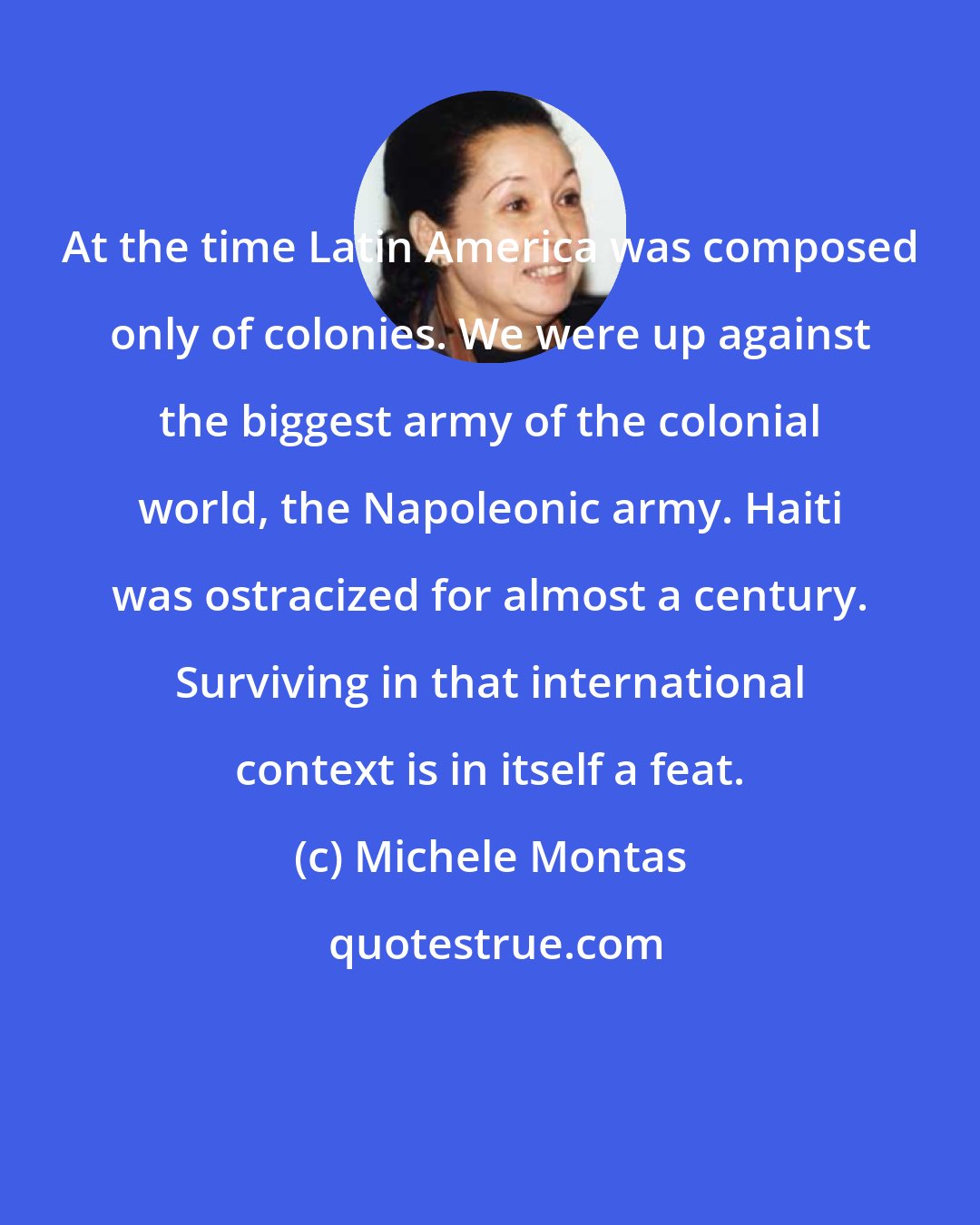 Michele Montas: At the time Latin America was composed only of colonies. We were up against the biggest army of the colonial world, the Napoleonic army. Haiti was ostracized for almost a century. Surviving in that international context is in itself a feat.