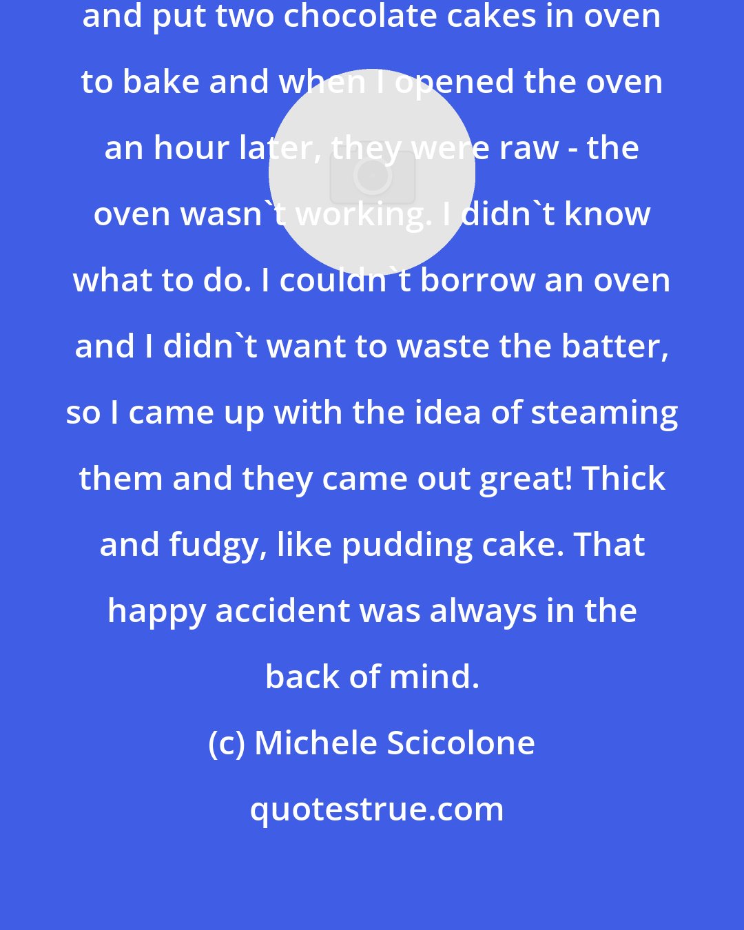Michele Scicolone: I was baking cakes for a gourmet shop and put two chocolate cakes in oven to bake and when I opened the oven an hour later, they were raw - the oven wasn't working. I didn't know what to do. I couldn't borrow an oven and I didn't want to waste the batter, so I came up with the idea of steaming them and they came out great! Thick and fudgy, like pudding cake. That happy accident was always in the back of mind.