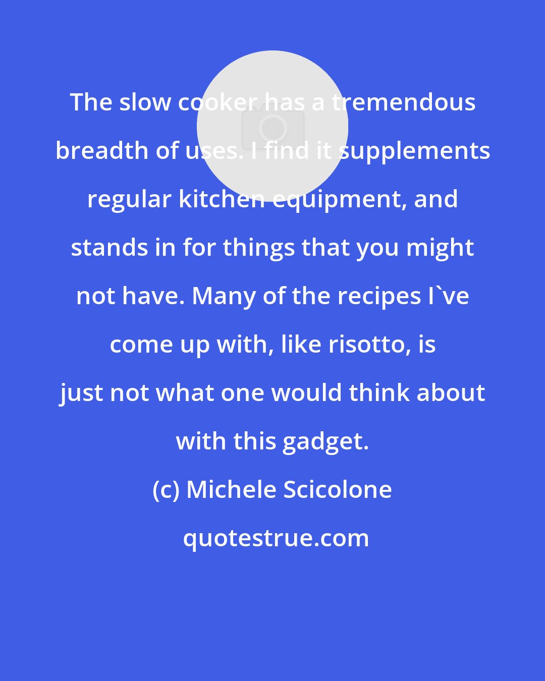 Michele Scicolone: The slow cooker has a tremendous breadth of uses. I find it supplements regular kitchen equipment, and stands in for things that you might not have. Many of the recipes I've come up with, like risotto, is just not what one would think about with this gadget.