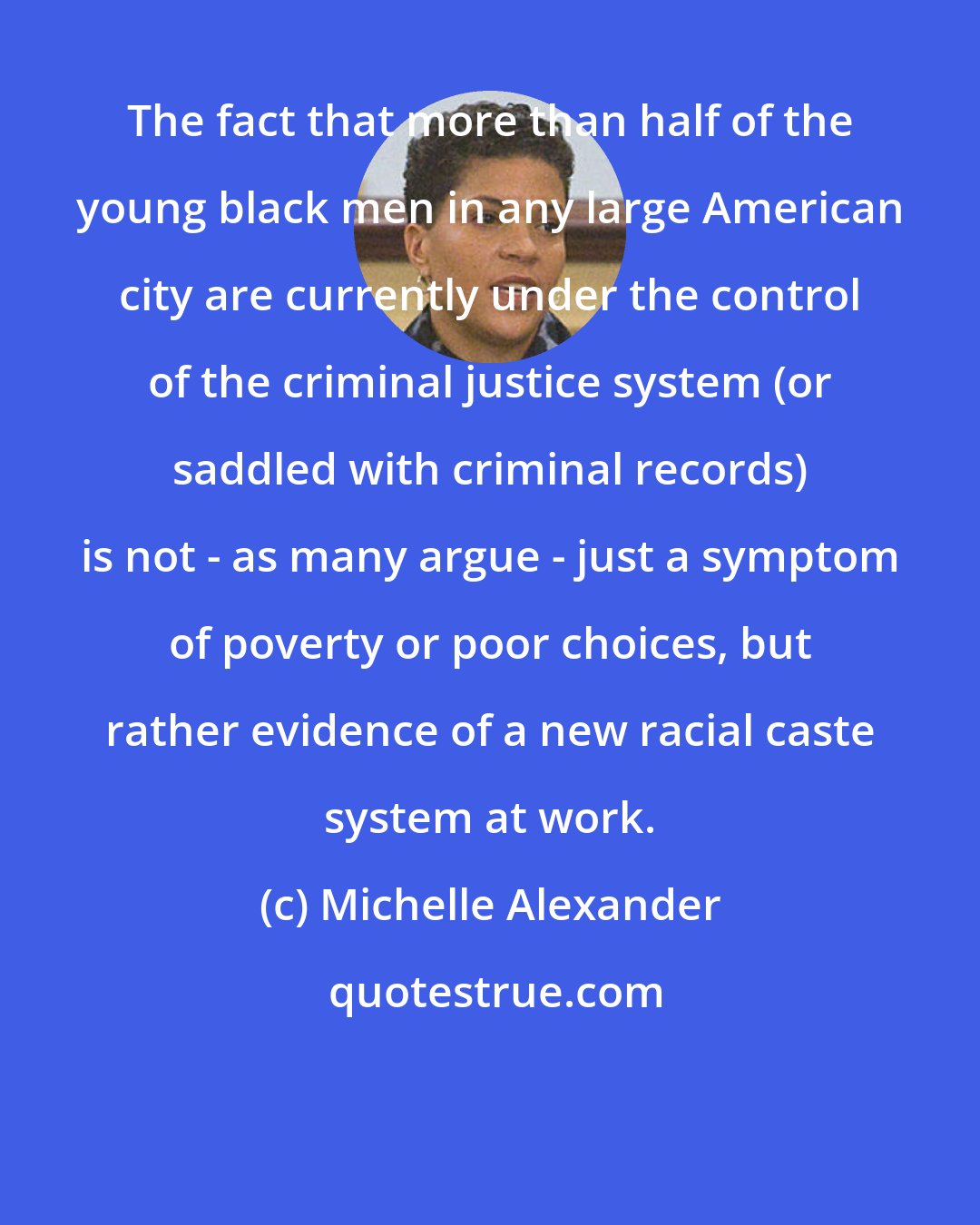 Michelle Alexander: The fact that more than half of the young black men in any large American city are currently under the control of the criminal justice system (or saddled with criminal records) is not - as many argue - just a symptom of poverty or poor choices, but rather evidence of a new racial caste system at work.