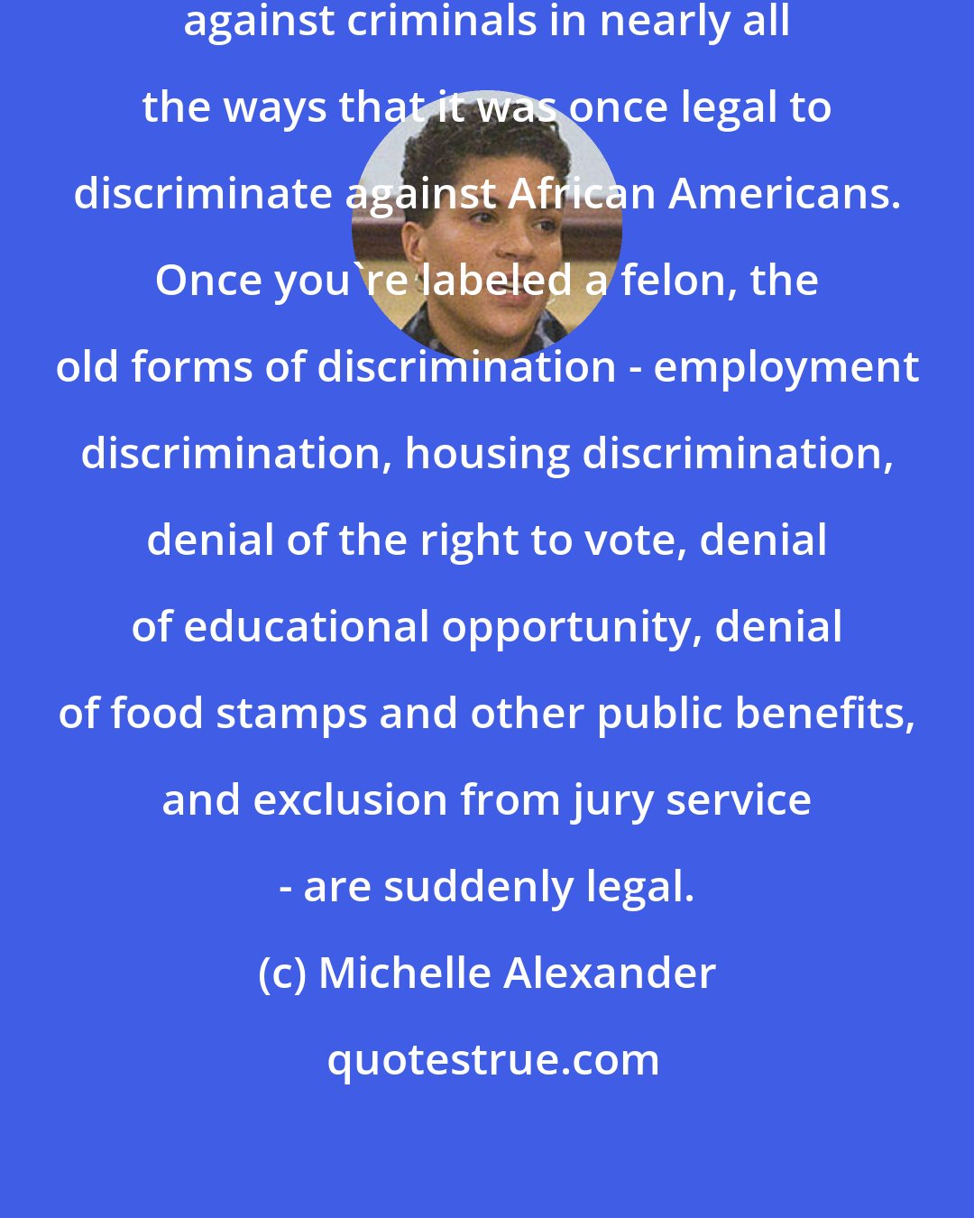 Michelle Alexander: Today it is perfectly legal to discriminate against criminals in nearly all the ways that it was once legal to discriminate against African Americans. Once you're labeled a felon, the old forms of discrimination - employment discrimination, housing discrimination, denial of the right to vote, denial of educational opportunity, denial of food stamps and other public benefits, and exclusion from jury service - are suddenly legal.