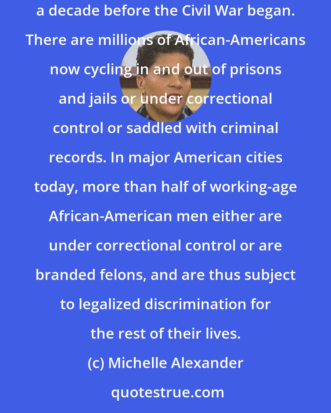 Michelle Alexander: Today there are more African-Americans under correctional control, in prison or jail, on probation or parole, than were enslaved in 1850, a decade before the Civil War began. There are millions of African-Americans now cycling in and out of prisons and jails or under correctional control or saddled with criminal records. In major American cities today, more than half of working-age African-American men either are under correctional control or are branded felons, and are thus subject to legalized discrimination for the rest of their lives.