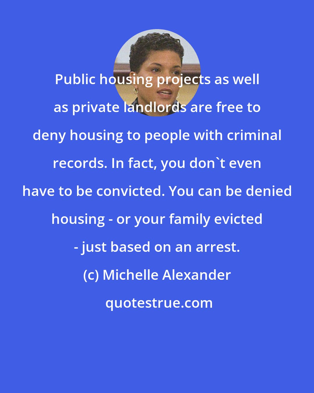 Michelle Alexander: Public housing projects as well as private landlords are free to deny housing to people with criminal records. In fact, you don't even have to be convicted. You can be denied housing - or your family evicted - just based on an arrest.