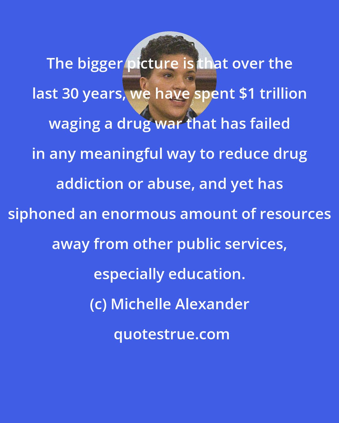 Michelle Alexander: The bigger picture is that over the last 30 years, we have spent $1 trillion waging a drug war that has failed in any meaningful way to reduce drug addiction or abuse, and yet has siphoned an enormous amount of resources away from other public services, especially education.