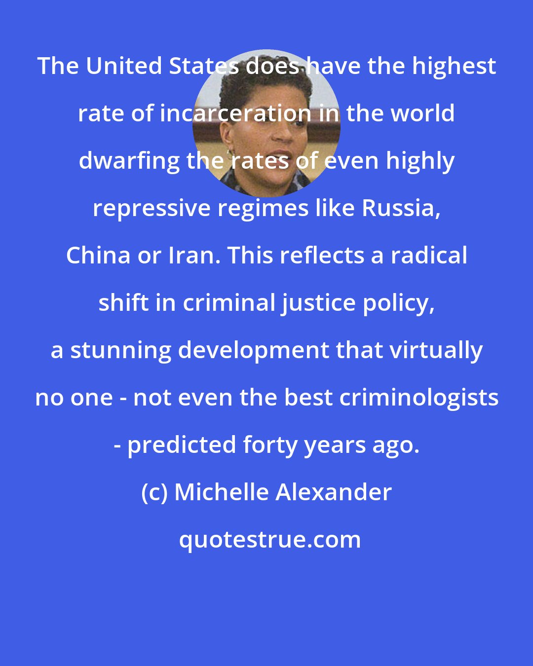 Michelle Alexander: The United States does have the highest rate of incarceration in the world dwarfing the rates of even highly repressive regimes like Russia, China or Iran. This reflects a radical shift in criminal justice policy, a stunning development that virtually no one - not even the best criminologists - predicted forty years ago.
