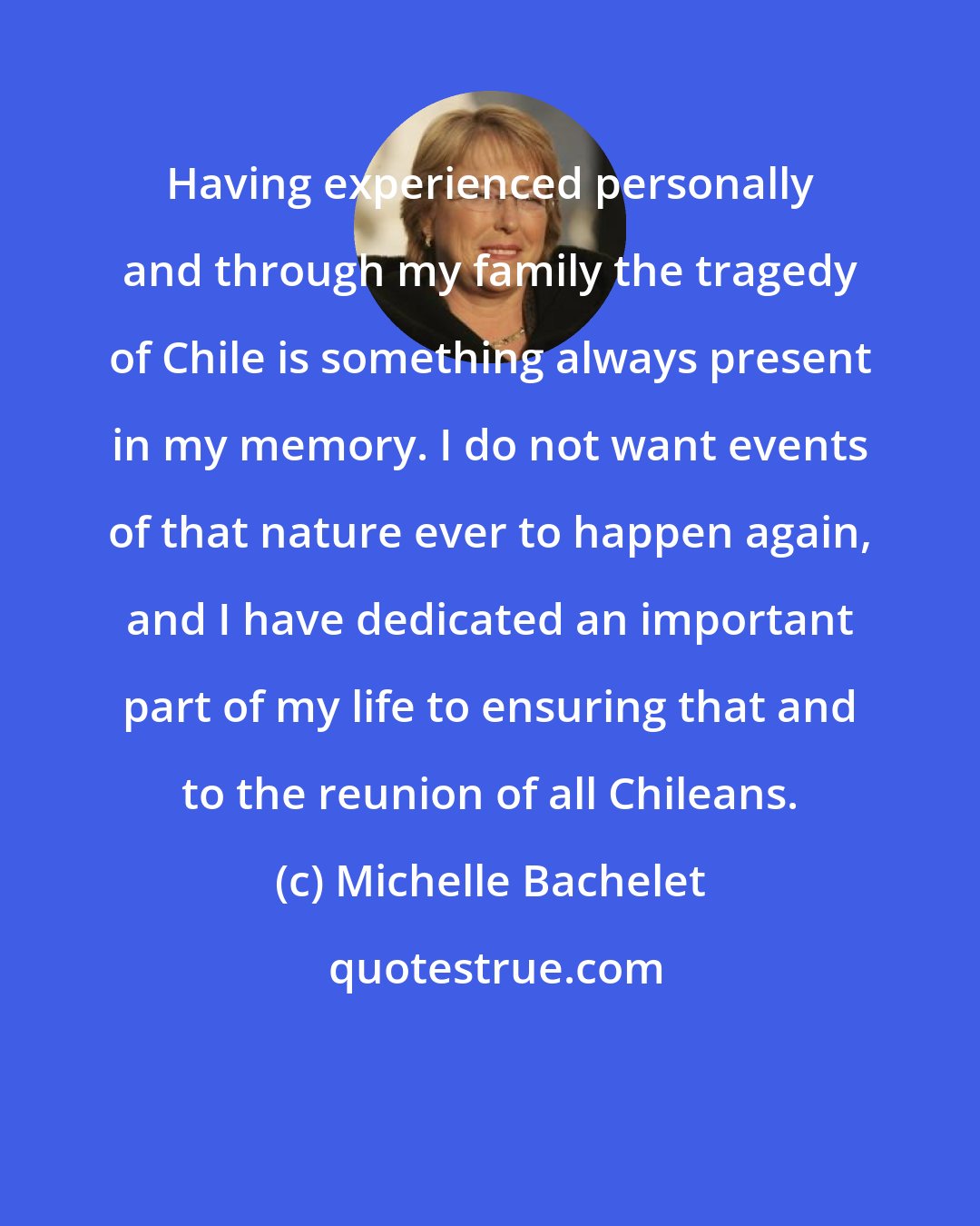 Michelle Bachelet: Having experienced personally and through my family the tragedy of Chile is something always present in my memory. I do not want events of that nature ever to happen again, and I have dedicated an important part of my life to ensuring that and to the reunion of all Chileans.