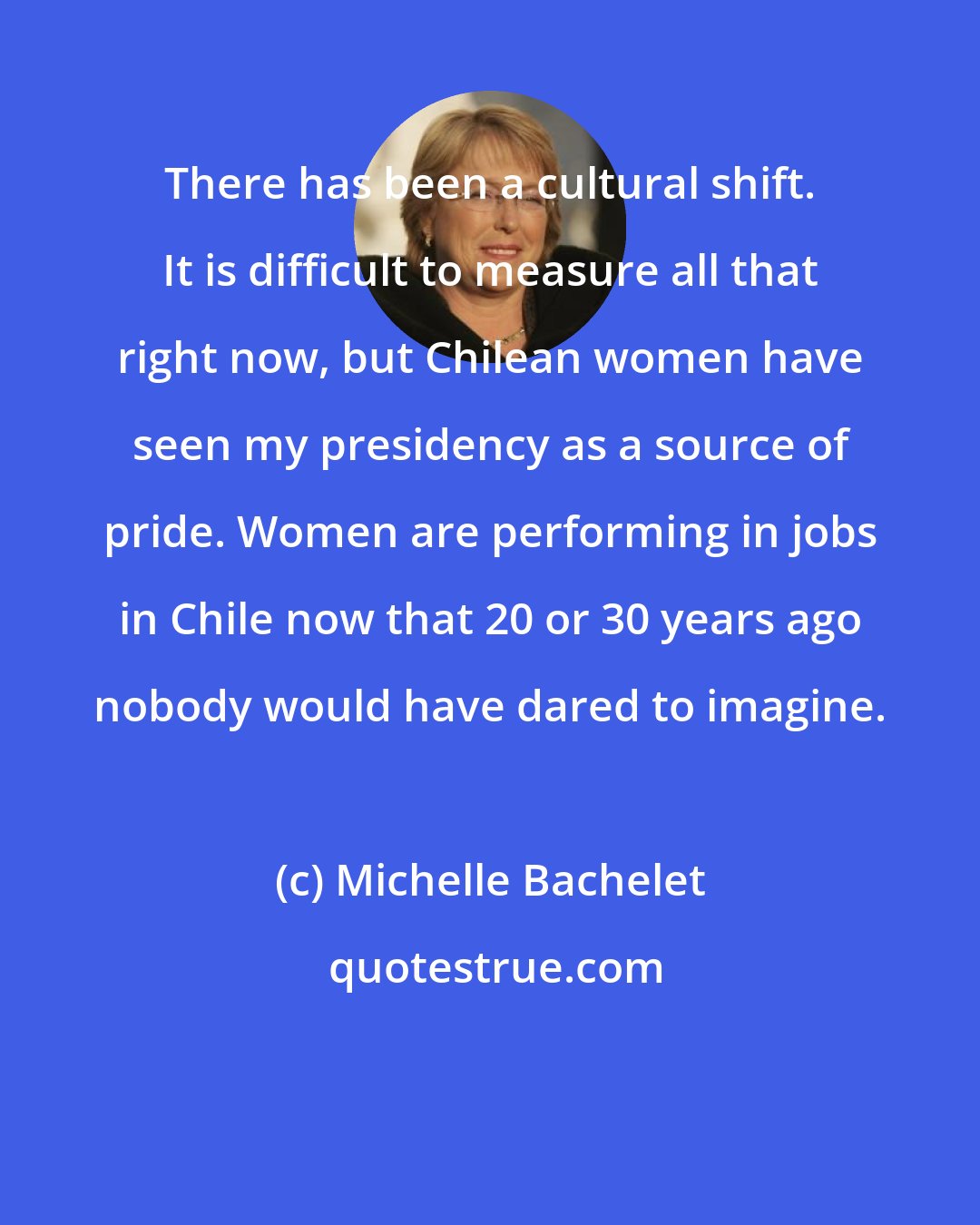 Michelle Bachelet: There has been a cultural shift. It is difficult to measure all that right now, but Chilean women have seen my presidency as a source of pride. Women are performing in jobs in Chile now that 20 or 30 years ago nobody would have dared to imagine.