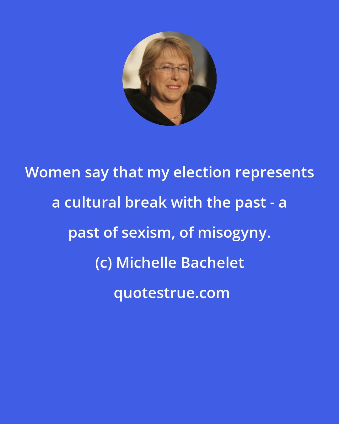 Michelle Bachelet: Women say that my election represents a cultural break with the past - a past of sexism, of misogyny.