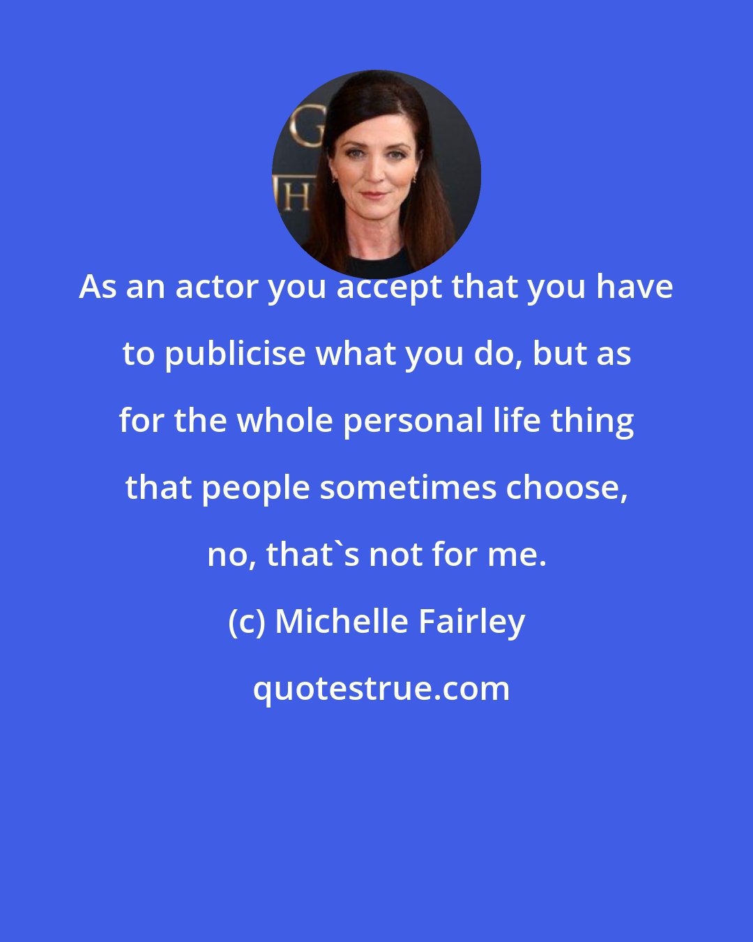 Michelle Fairley: As an actor you accept that you have to publicise what you do, but as for the whole personal life thing that people sometimes choose, no, that's not for me.