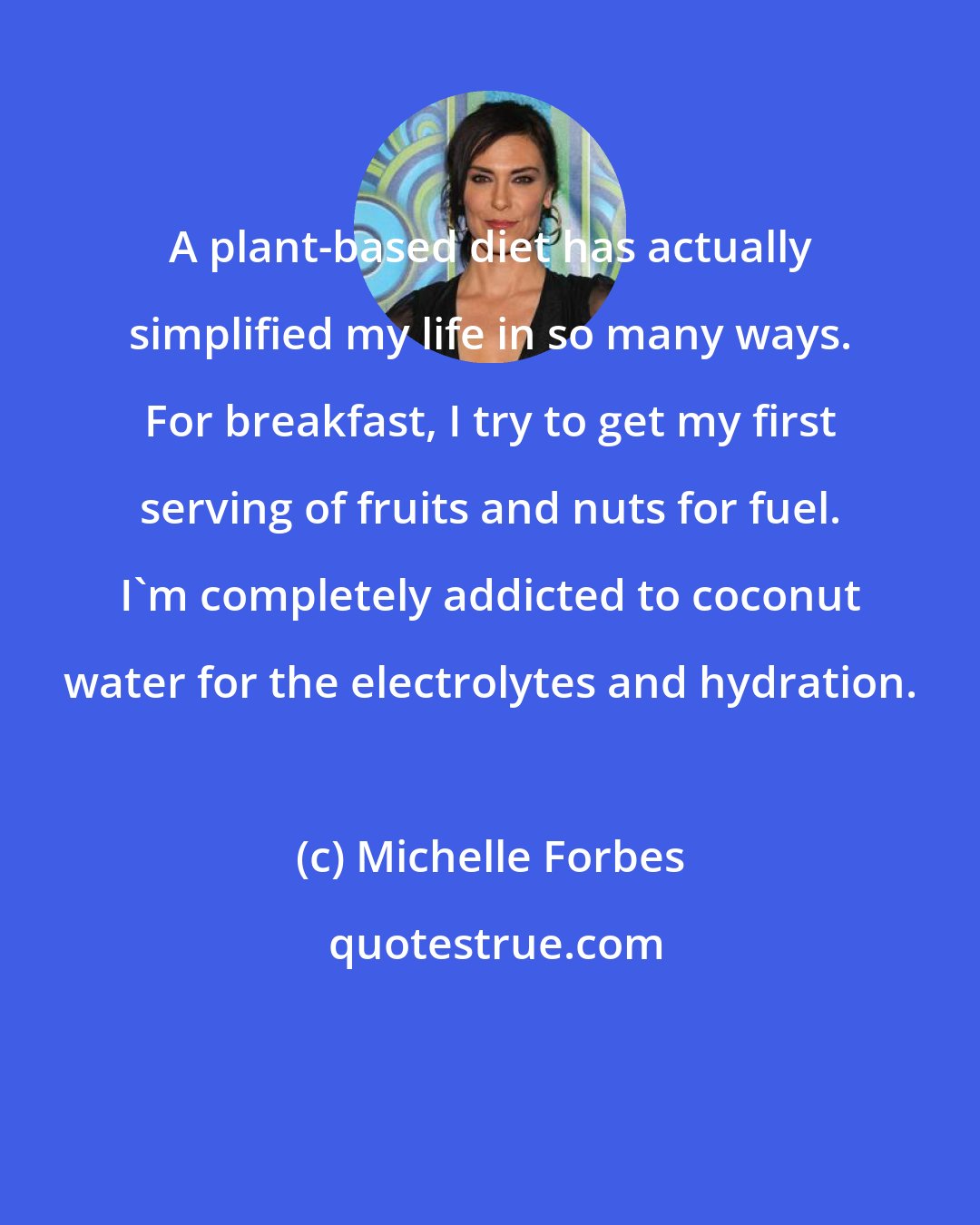Michelle Forbes: A plant-based diet has actually simplified my life in so many ways. For breakfast, I try to get my first serving of fruits and nuts for fuel. I'm completely addicted to coconut water for the electrolytes and hydration.