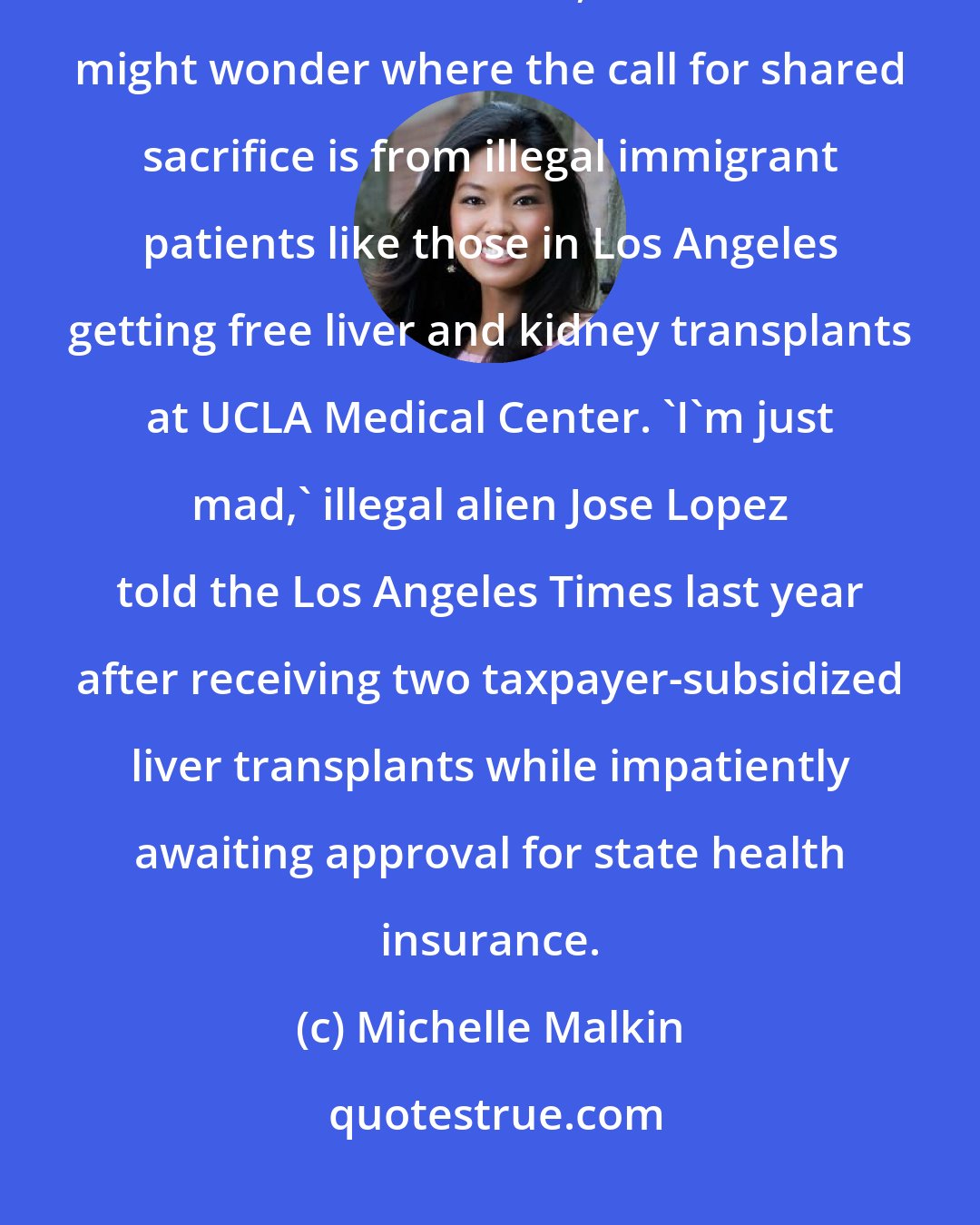 Michelle Malkin: At a time when Democratic leaders are pushing rationed care in a world of limited resources, Americans might wonder where the call for shared sacrifice is from illegal immigrant patients like those in Los Angeles getting free liver and kidney transplants at UCLA Medical Center. 'I'm just mad,' illegal alien Jose Lopez told the Los Angeles Times last year after receiving two taxpayer-subsidized liver transplants while impatiently awaiting approval for state health insurance.