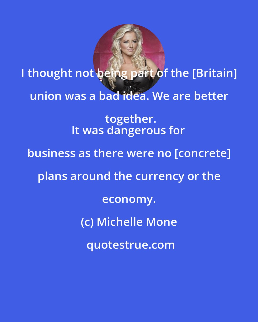Michelle Mone: I thought not being part of the [Britain] union was a bad idea. We are better together.
It was dangerous for business as there were no [concrete] plans around the currency or the economy.