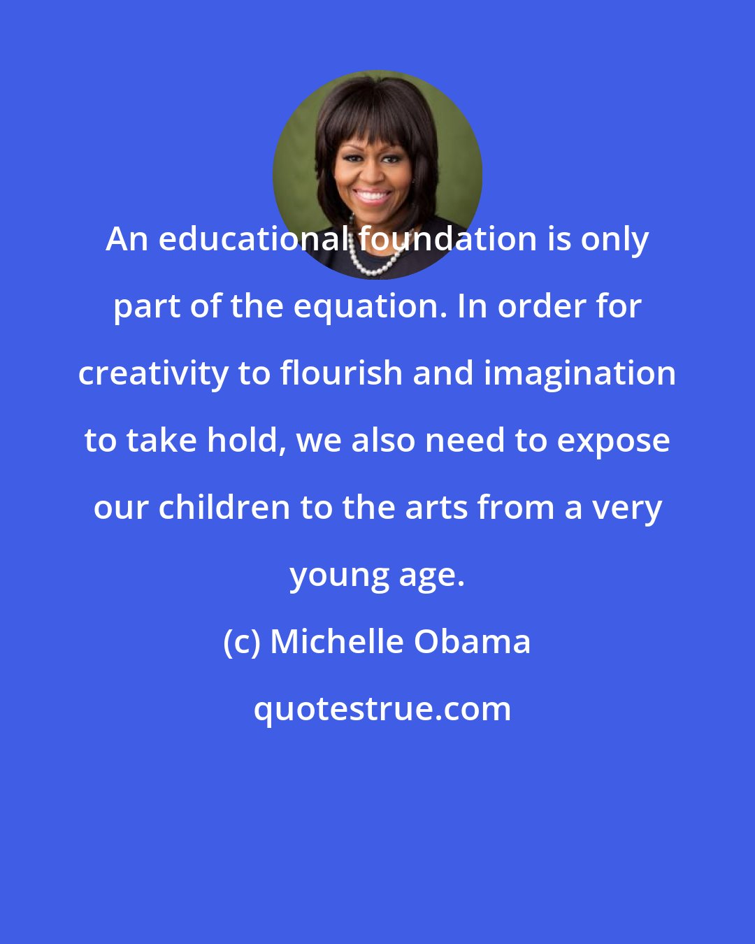 Michelle Obama: An educational foundation is only part of the equation. In order for creativity to flourish and imagination to take hold, we also need to expose our children to the arts from a very young age.