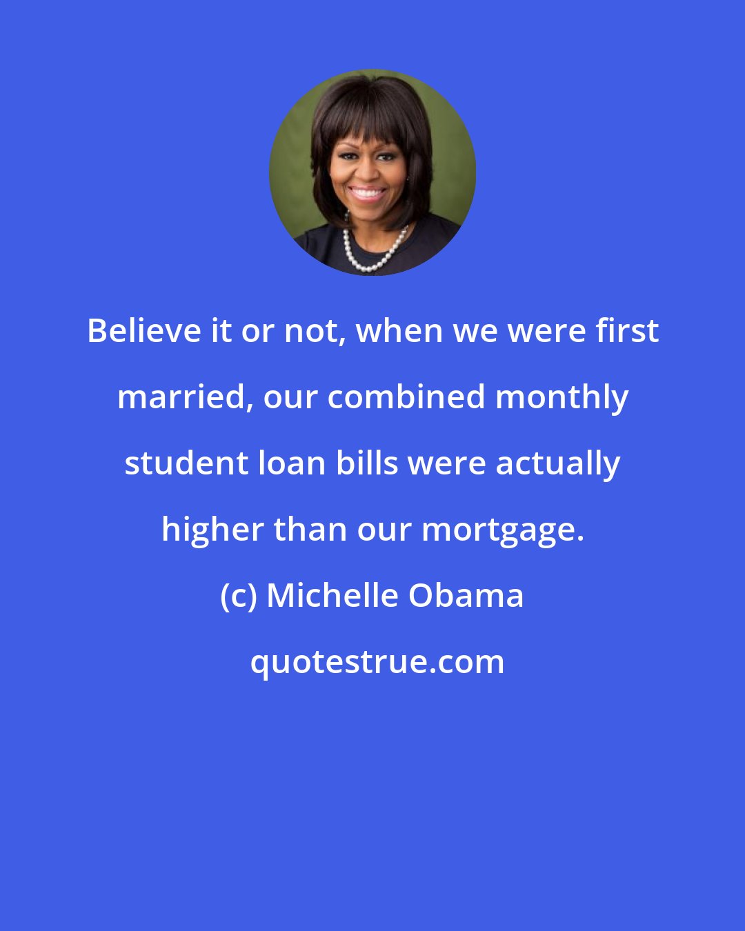 Michelle Obama: Believe it or not, when we were first married, our combined monthly student loan bills were actually higher than our mortgage.
