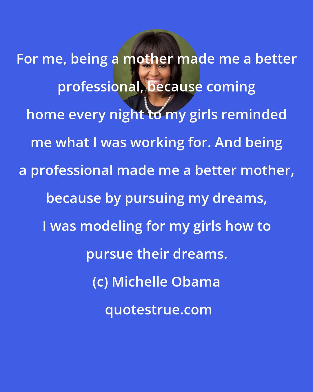 Michelle Obama: For me, being a mother made me a better professional, because coming home every night to my girls reminded me what I was working for. And being a professional made me a better mother, because by pursuing my dreams, I was modeling for my girls how to pursue their dreams.