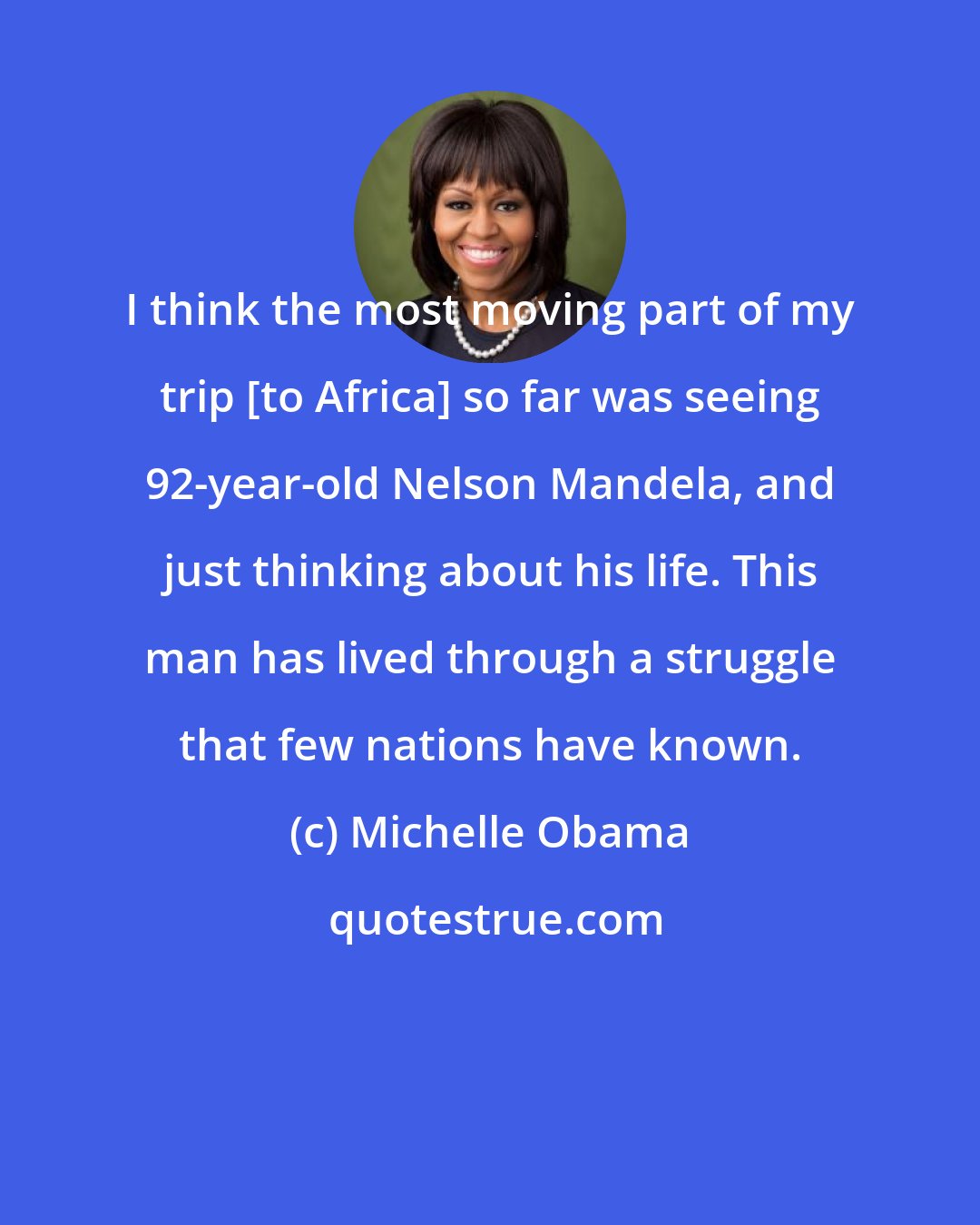 Michelle Obama: I think the most moving part of my trip [to Africa] so far was seeing 92-year-old Nelson Mandela, and just thinking about his life. This man has lived through a struggle that few nations have known.