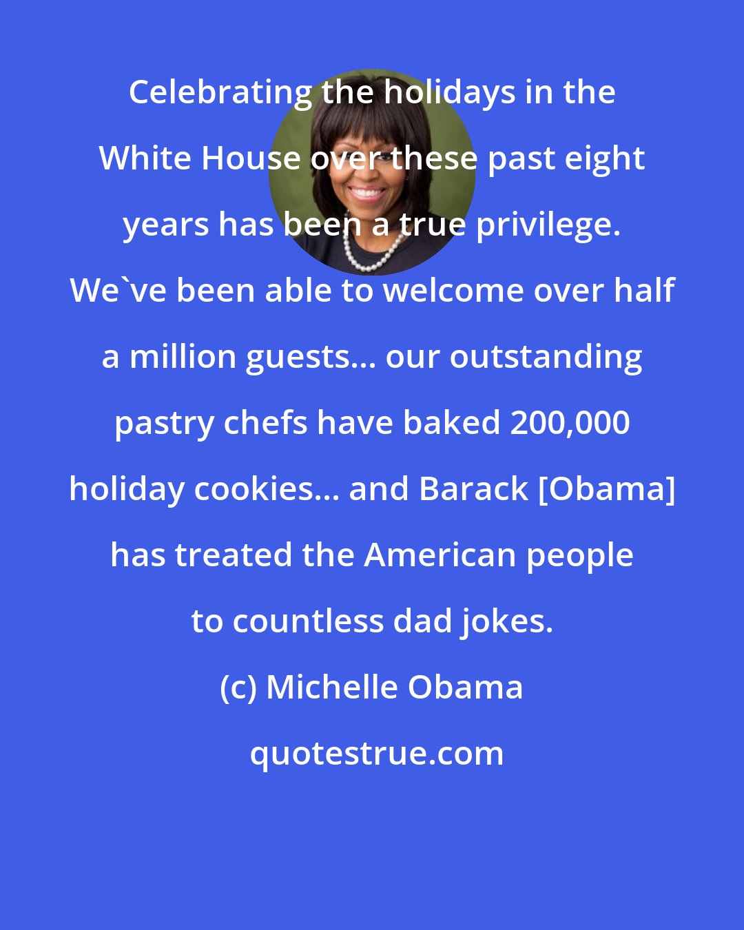Michelle Obama: Celebrating the holidays in the White House over these past eight years has been a true privilege. We've been able to welcome over half a million guests... our outstanding pastry chefs have baked 200,000 holiday cookies... and Barack [Obama] has treated the American people to countless dad jokes.