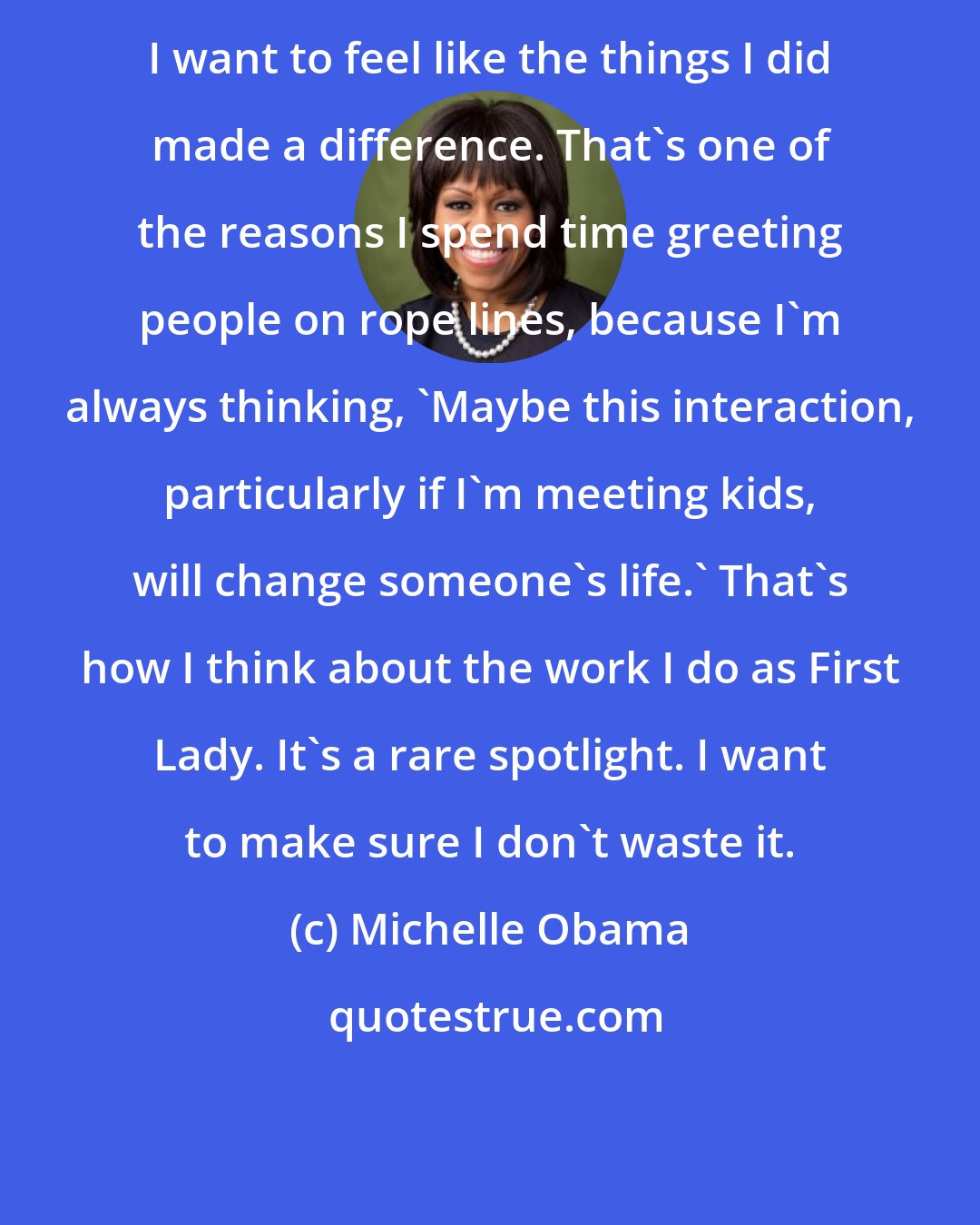 Michelle Obama: I want to feel like the things I did made a difference. That's one of the reasons I spend time greeting people on rope lines, because I'm always thinking, 'Maybe this interaction, particularly if I'm meeting kids, will change someone's life.' That's how I think about the work I do as First Lady. It's a rare spotlight. I want to make sure I don't waste it.