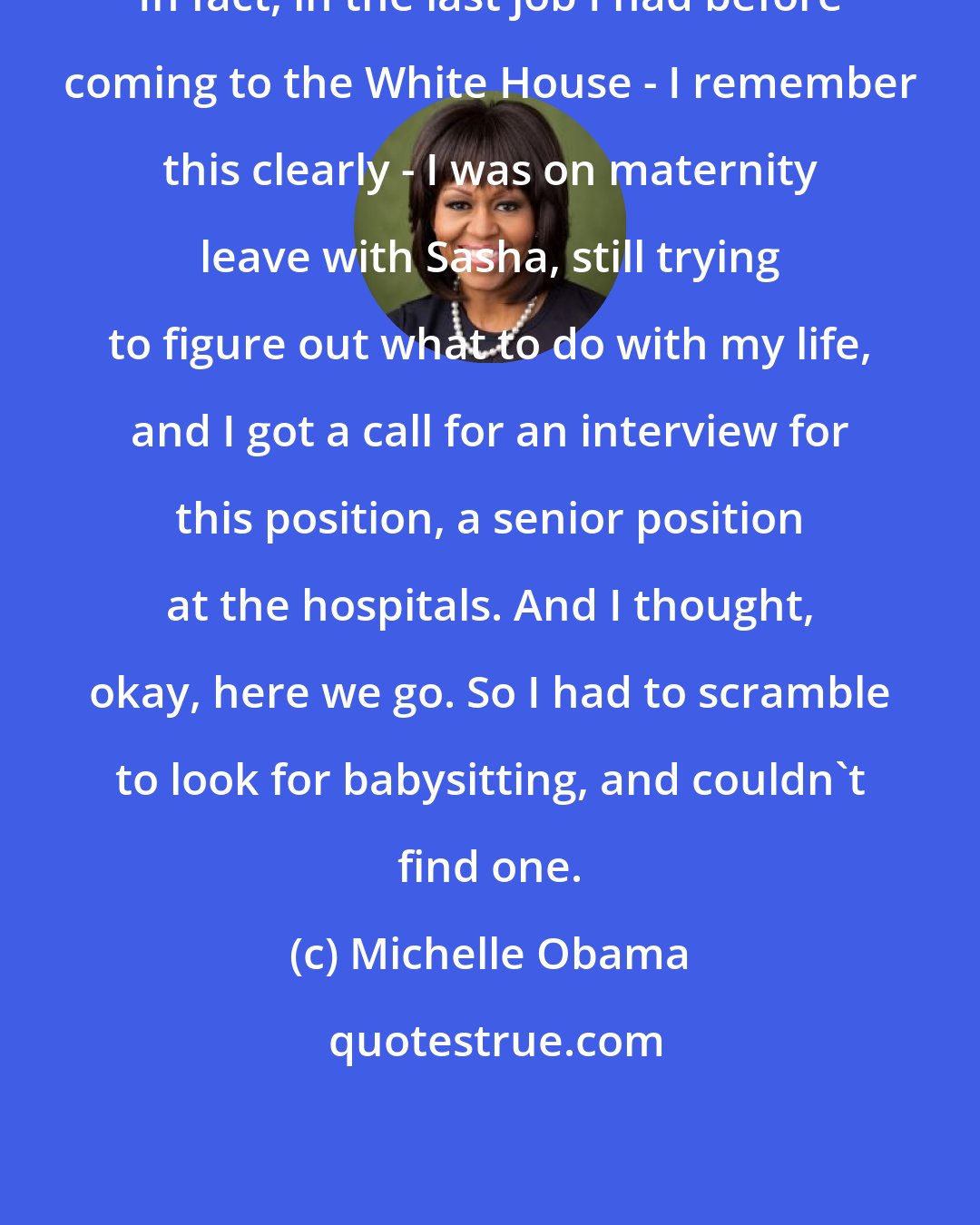 Michelle Obama: In fact, in the last job I had before coming to the White House - I remember this clearly - I was on maternity leave with Sasha, still trying to figure out what to do with my life, and I got a call for an interview for this position, a senior position at the hospitals. And I thought, okay, here we go. So I had to scramble to look for babysitting, and couldn't find one.