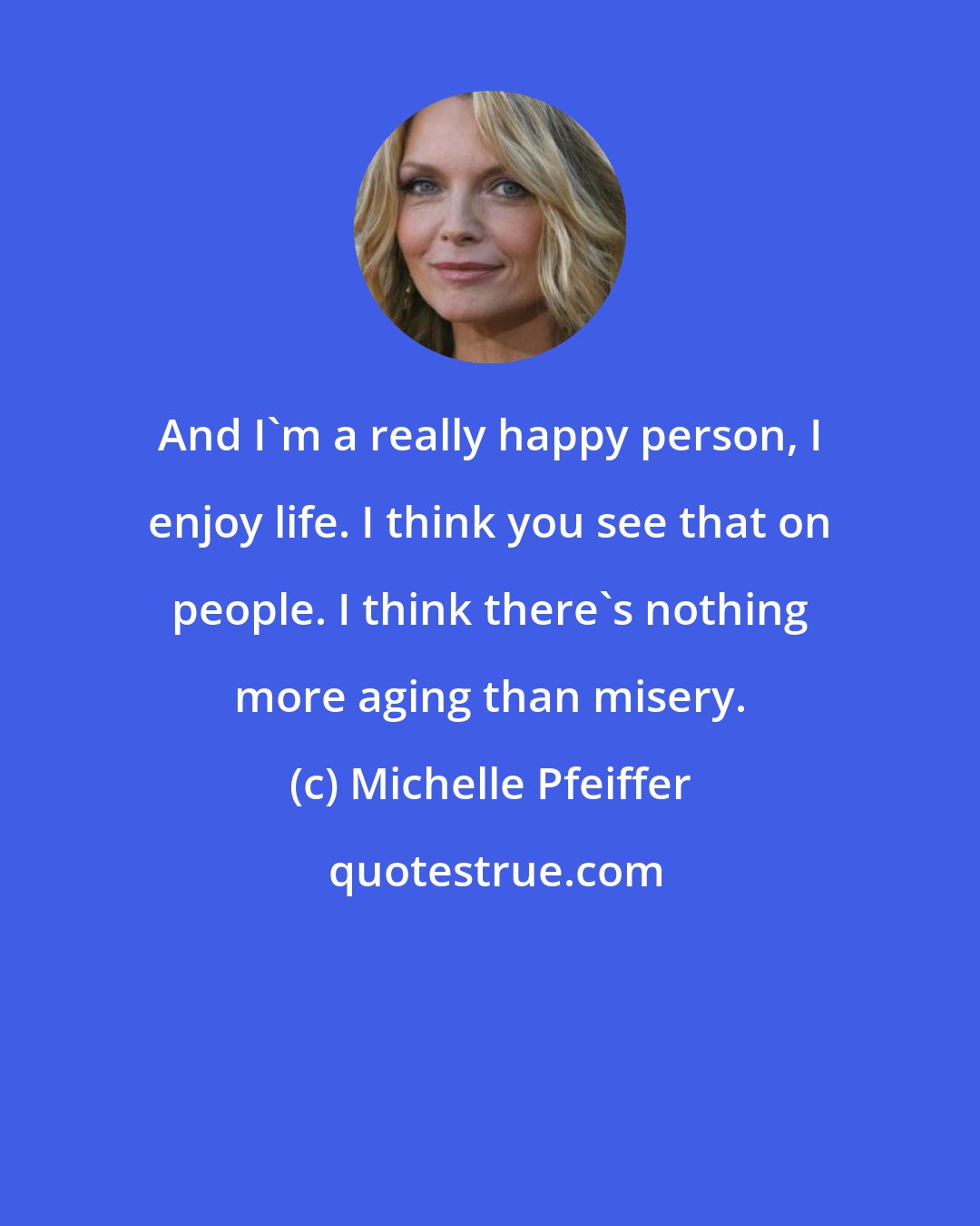 Michelle Pfeiffer: And I'm a really happy person, I enjoy life. I think you see that on people. I think there's nothing more aging than misery.