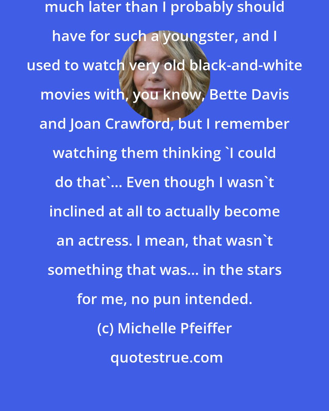 Michelle Pfeiffer: I used to stay up very late at night, much later than I probably should have for such a youngster, and I used to watch very old black-and-white movies with, you know, Bette Davis and Joan Crawford, but I remember watching them thinking 'I could do that'... Even though I wasn't inclined at all to actually become an actress. I mean, that wasn't something that was... in the stars for me, no pun intended.