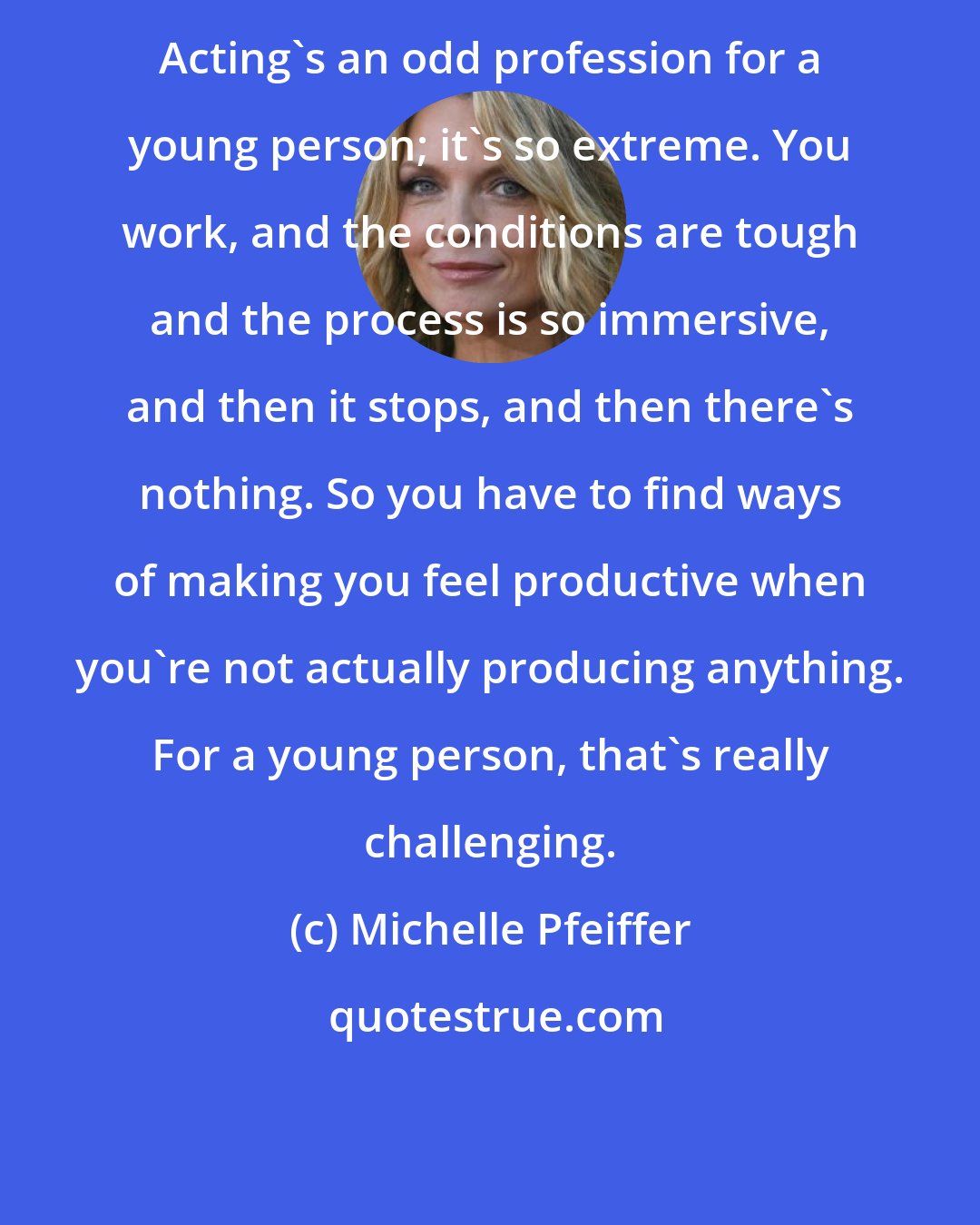 Michelle Pfeiffer: Acting's an odd profession for a young person; it's so extreme. You work, and the conditions are tough and the process is so immersive, and then it stops, and then there's nothing. So you have to find ways of making you feel productive when you're not actually producing anything. For a young person, that's really challenging.