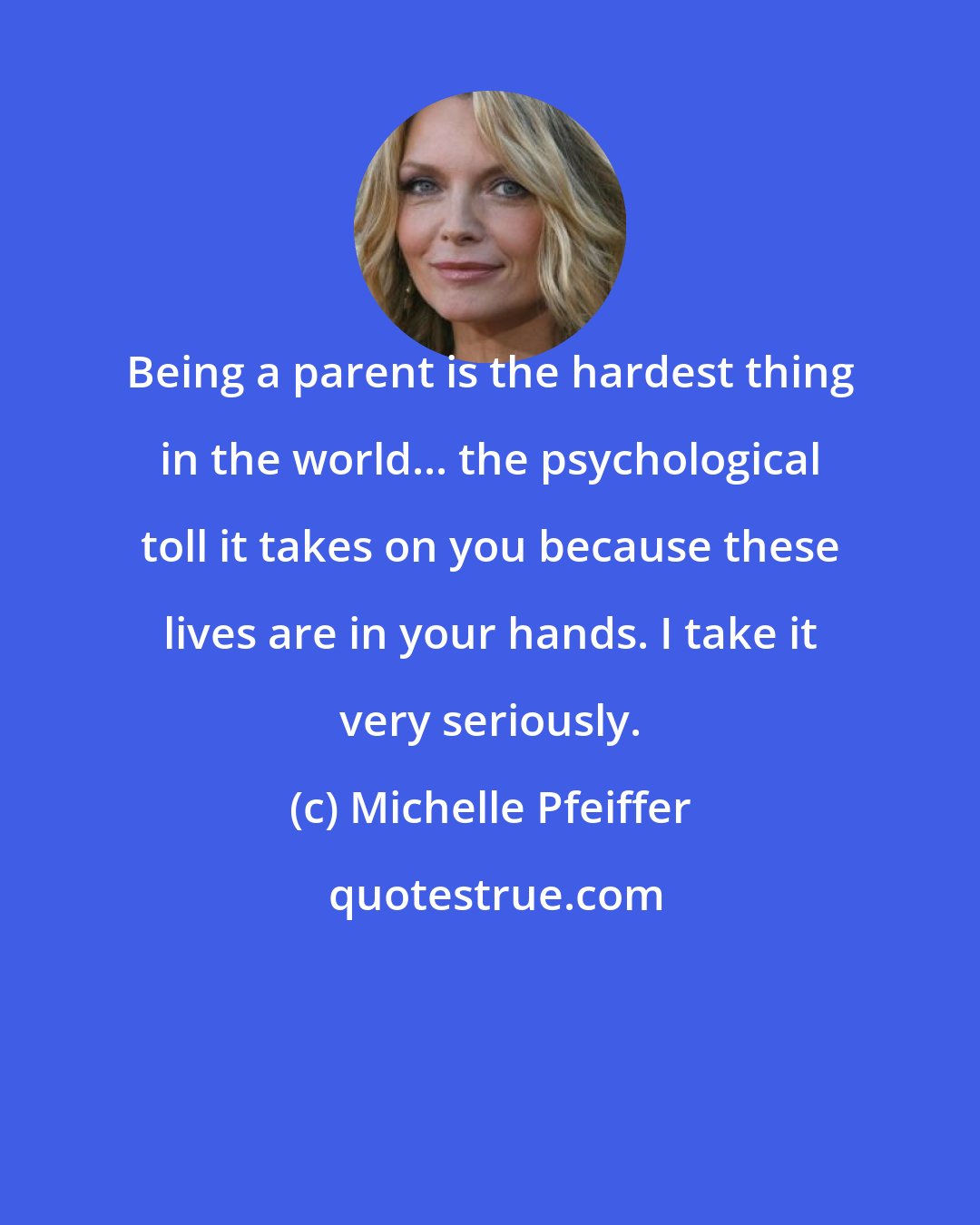 Michelle Pfeiffer: Being a parent is the hardest thing in the world... the psychological toll it takes on you because these lives are in your hands. I take it very seriously.