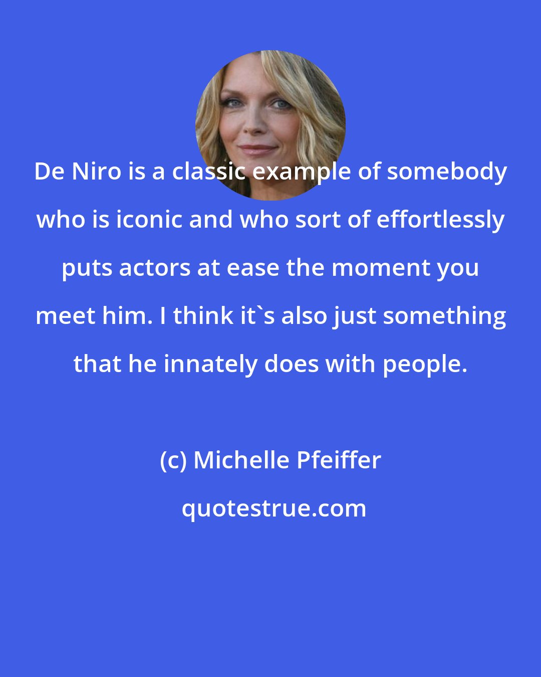 Michelle Pfeiffer: De Niro is a classic example of somebody who is iconic and who sort of effortlessly puts actors at ease the moment you meet him. I think it's also just something that he innately does with people.