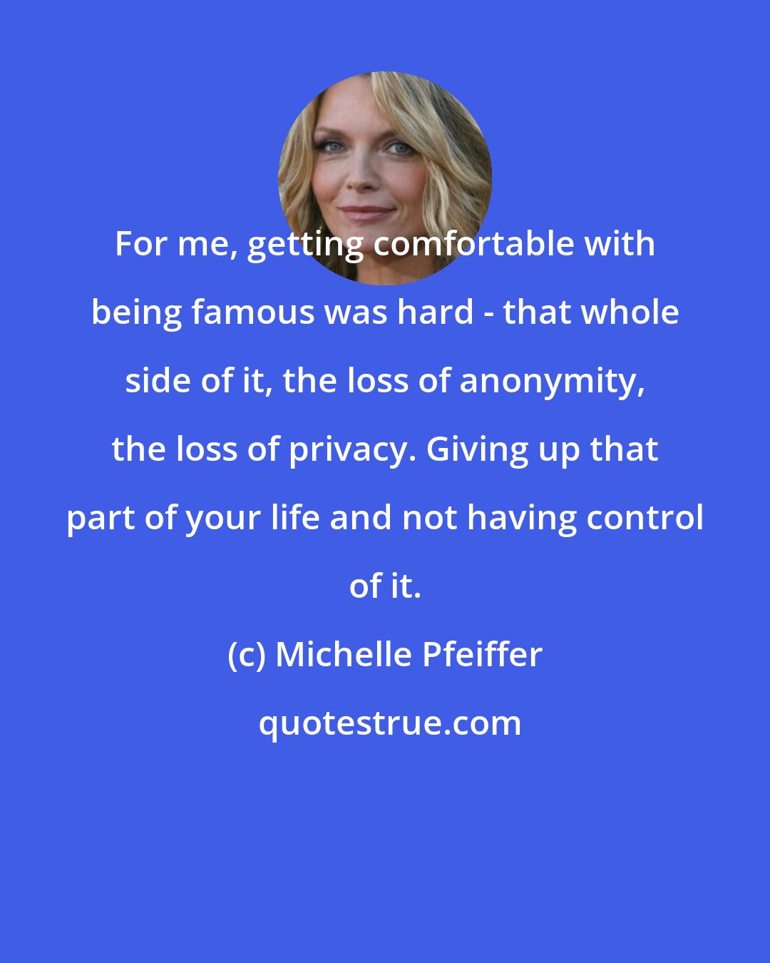 Michelle Pfeiffer: For me, getting comfortable with being famous was hard - that whole side of it, the loss of anonymity, the loss of privacy. Giving up that part of your life and not having control of it.