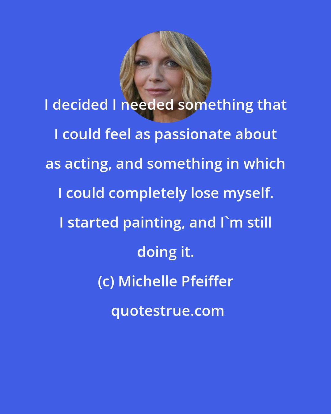 Michelle Pfeiffer: I decided I needed something that I could feel as passionate about as acting, and something in which I could completely lose myself. I started painting, and I'm still doing it.