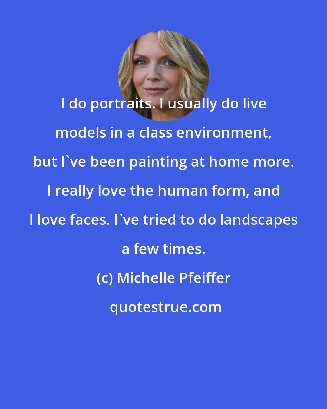 Michelle Pfeiffer: I do portraits. I usually do live models in a class environment, but I've been painting at home more. I really love the human form, and I love faces. I've tried to do landscapes a few times.