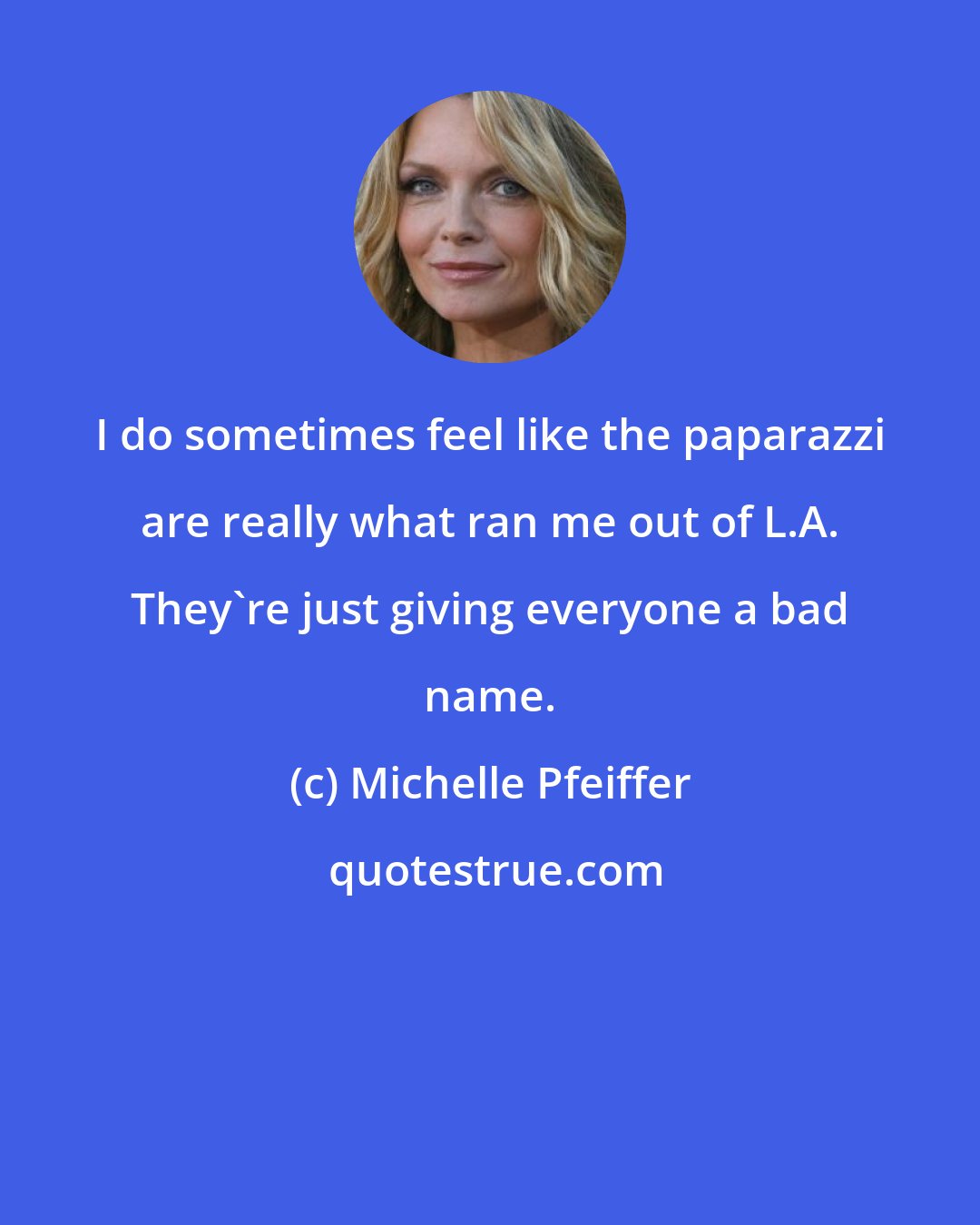 Michelle Pfeiffer: I do sometimes feel like the paparazzi are really what ran me out of L.A. They're just giving everyone a bad name.