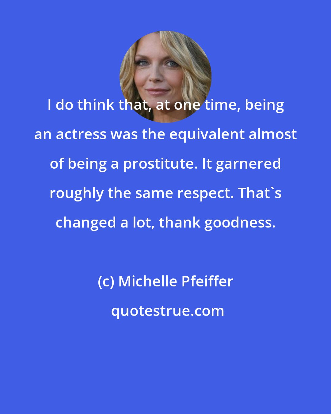 Michelle Pfeiffer: I do think that, at one time, being an actress was the equivalent almost of being a prostitute. It garnered roughly the same respect. That's changed a lot, thank goodness.