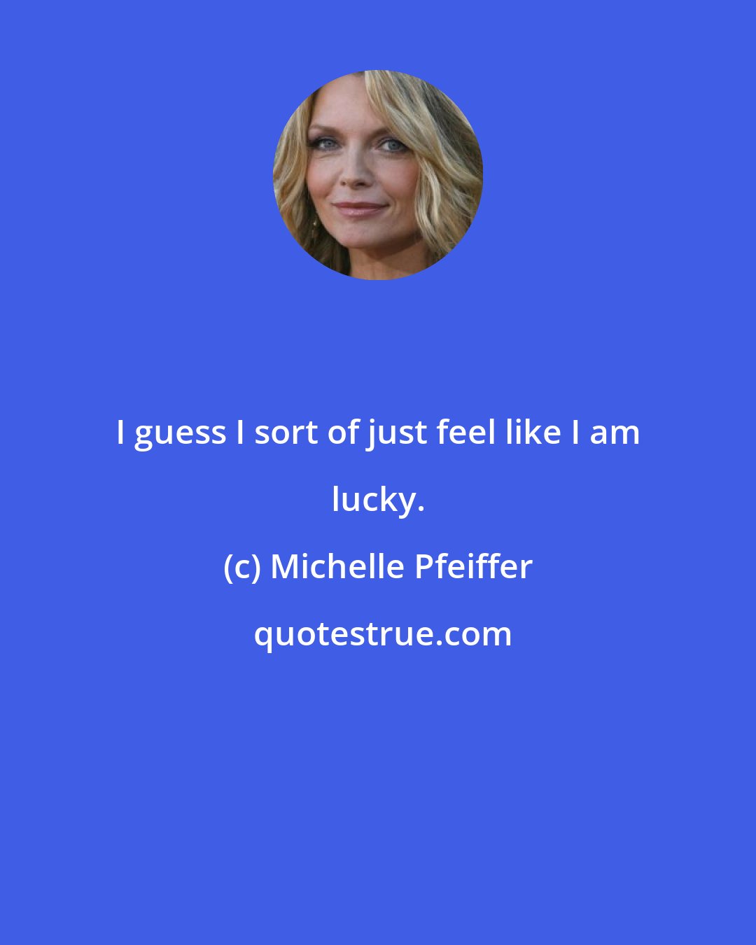 Michelle Pfeiffer: I guess I sort of just feel like I am lucky.