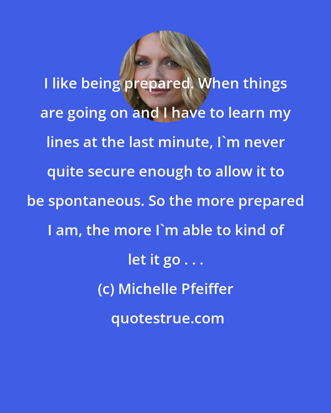 Michelle Pfeiffer: I like being prepared. When things are going on and I have to learn my lines at the last minute, I'm never quite secure enough to allow it to be spontaneous. So the more prepared I am, the more I'm able to kind of let it go . . .