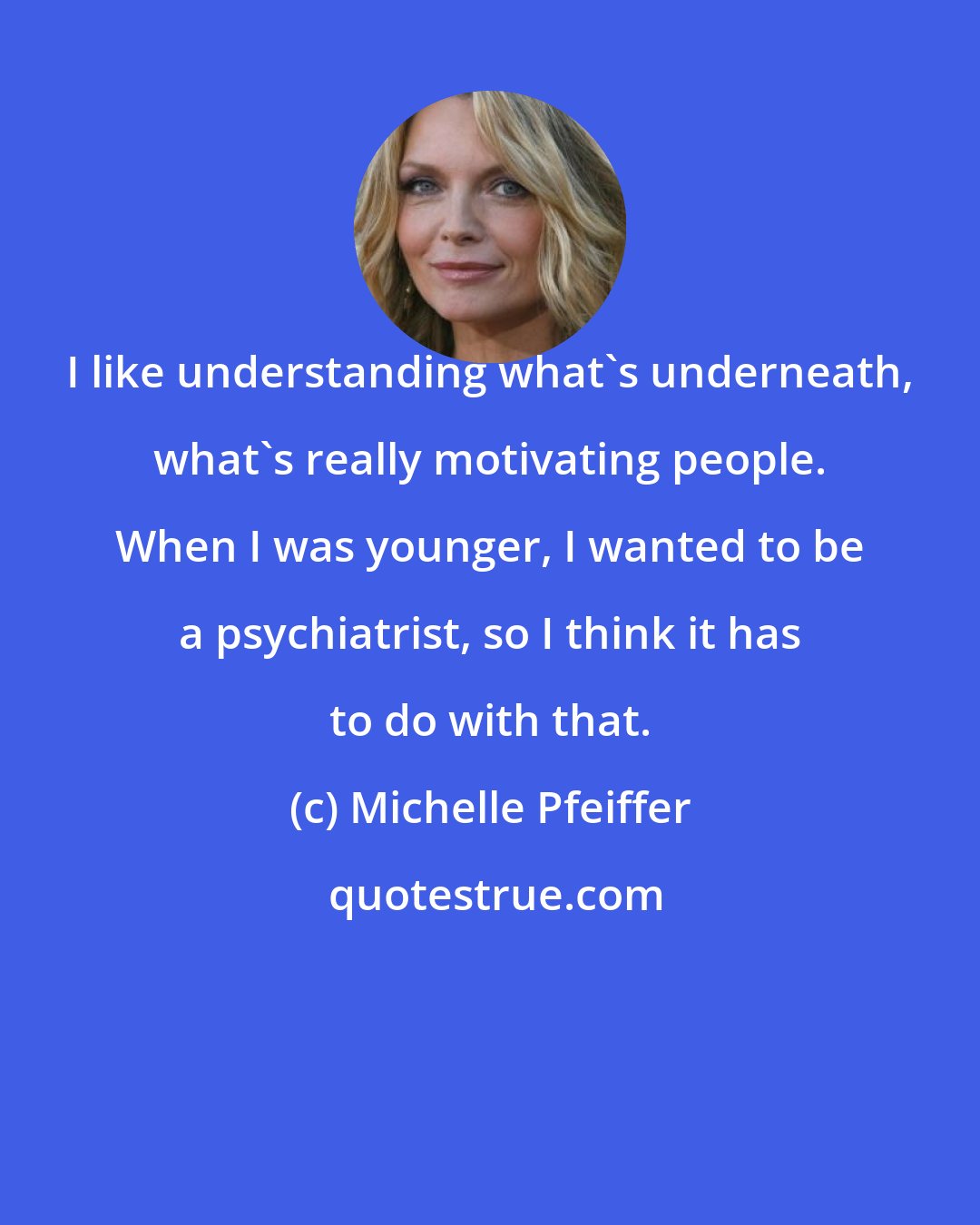 Michelle Pfeiffer: I like understanding what's underneath, what's really motivating people. When I was younger, I wanted to be a psychiatrist, so I think it has to do with that.