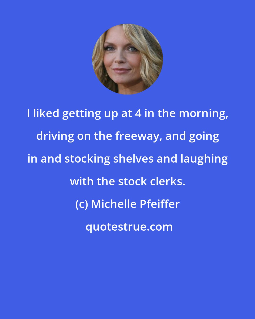 Michelle Pfeiffer: I liked getting up at 4 in the morning, driving on the freeway, and going in and stocking shelves and laughing with the stock clerks.