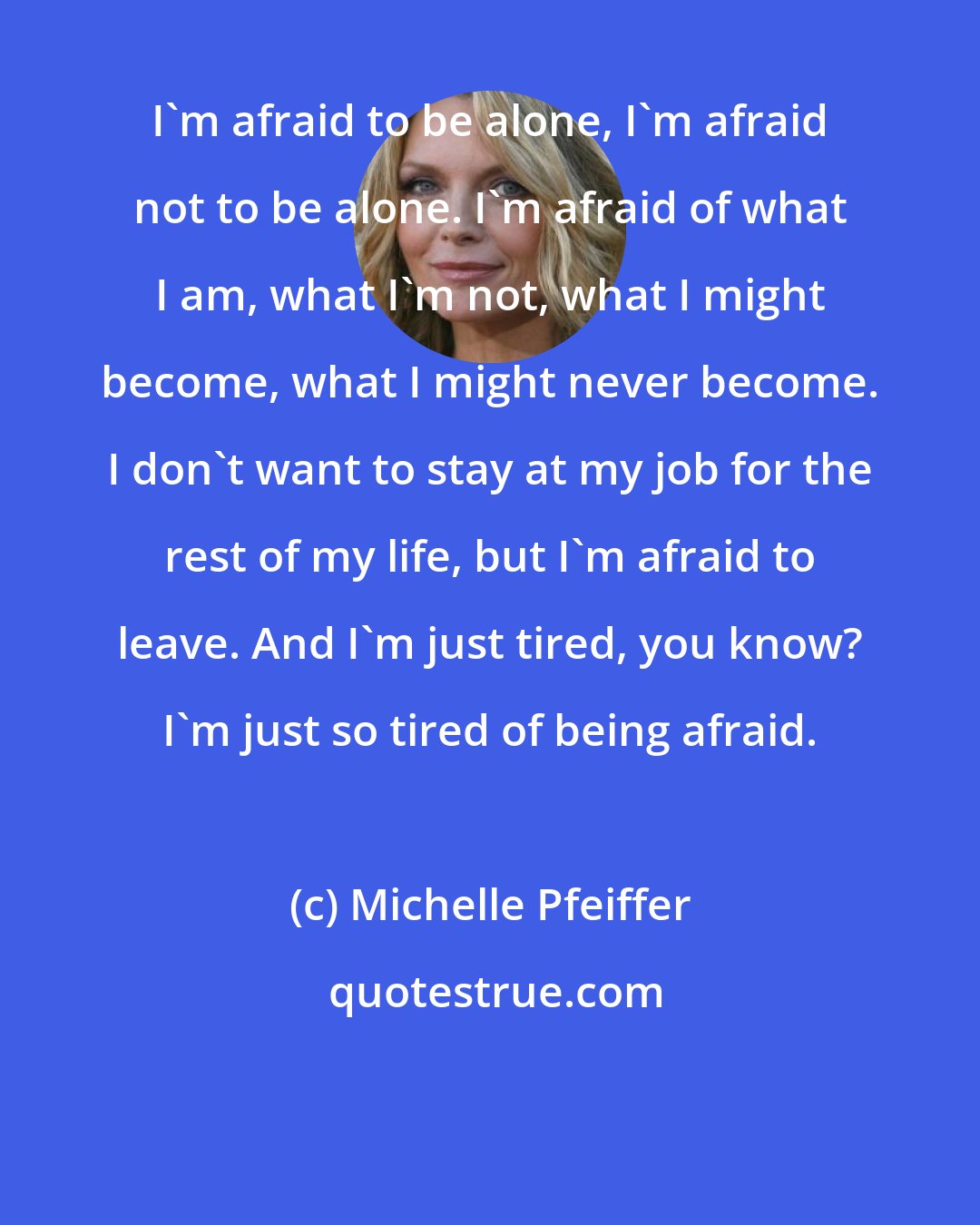 Michelle Pfeiffer: I'm afraid to be alone, I'm afraid not to be alone. I'm afraid of what I am, what I'm not, what I might become, what I might never become. I don't want to stay at my job for the rest of my life, but I'm afraid to leave. And I'm just tired, you know? I'm just so tired of being afraid.