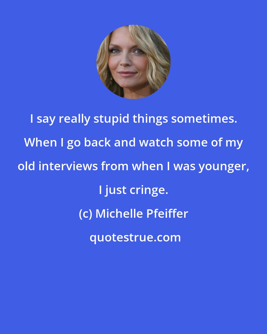 Michelle Pfeiffer: I say really stupid things sometimes. When I go back and watch some of my old interviews from when I was younger, I just cringe.