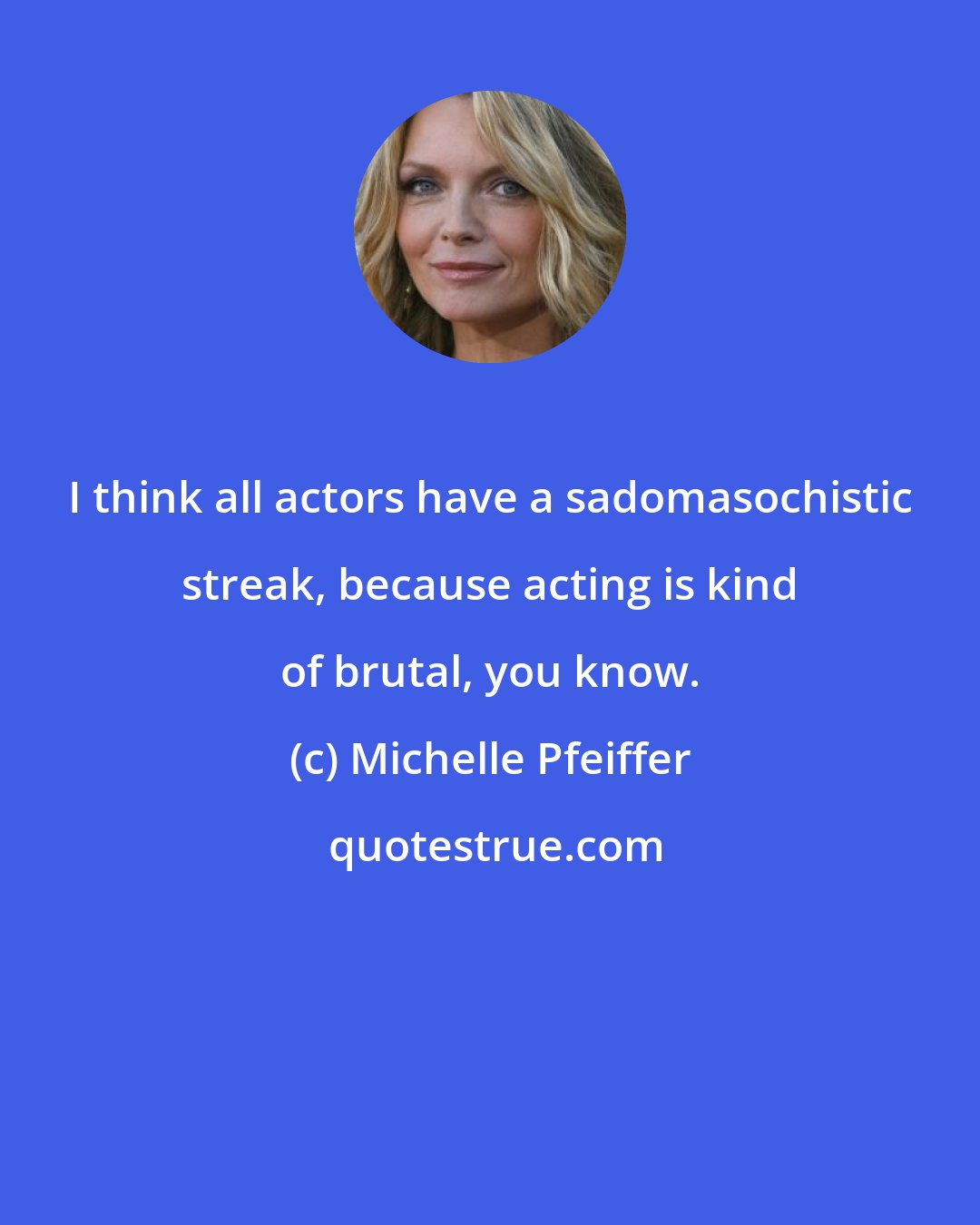 Michelle Pfeiffer: I think all actors have a sadomasochistic streak, because acting is kind of brutal, you know.